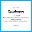 catalogue แปลว่า?, คำศัพท์ภาษาอังกฤษ catalogue แปลว่า รายการ ประเภท N ตัวอย่าง ซีดีรอมเพียงสองแผ่นสามารถจะบรรจุรายการหนังสือได้มากกว่าหนึ่งล้านเล่ม เพิ่มเติม บัญชีแจ้งรายชื่อและจำนวนเป็นต้นของสิ่งต่างๆ หมวด N