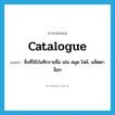 catalogue แปลว่า?, คำศัพท์ภาษาอังกฤษ catalogue แปลว่า สิ่งที่ใช้บันทึกรายชื่อ เช่น สมุด ไฟล์, แค็ตตาล็อก ประเภท N หมวด N