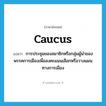 caucus แปลว่า?, คำศัพท์ภาษาอังกฤษ caucus แปลว่า การประชุมของสมาชิกหรือกลุ่มผู้นำของพรรคการเมืองเพื่อลงคะแนนเลือกหรือวางแผนทางการเมือง ประเภท N หมวด N