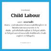 แรงงานเด็ก ภาษาอังกฤษ?, คำศัพท์ภาษาอังกฤษ แรงงานเด็ก แปลว่า child labour ประเภท N ตัวอย่าง นายจ้างต้องแจ้งการจ้างแรงงานเด็กที่มีอายุต่ำกว่า 18 ปีต่อพนักงานตรวจแรงงานภายใน 15 วัน เพิ่มเติม ลูกจ้างซึ่งเป็นเด็กอายุตั้งแต่ 15 ปีบริบูรณ์ แต่ไม่ถึง 18 ปีบริบูรณ์ และการจ้างแรงงานนั้น ห้ามมิให้นายจ้าง จ้างเด็กอายุต่ำกว่า 15 ปีเป็นลูกจ้าง หมวด N