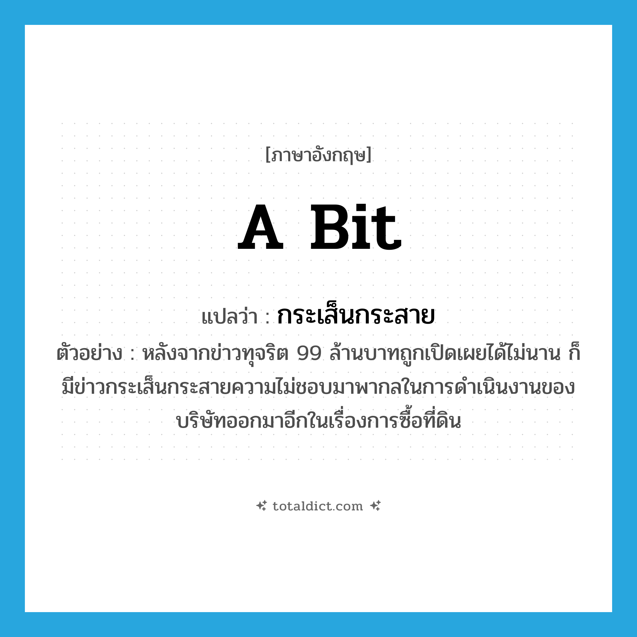 a bit แปลว่า?, คำศัพท์ภาษาอังกฤษ a bit แปลว่า กระเส็นกระสาย ประเภท ADV ตัวอย่าง หลังจากข่าวทุจริต 99 ล้านบาทถูกเปิดเผยได้ไม่นาน ก็มีข่าวกระเส็นกระสายความไม่ชอบมาพากลในการดำเนินงานของบริษัทออกมาอีกในเรื่องการซื้อที่ดิน หมวด ADV