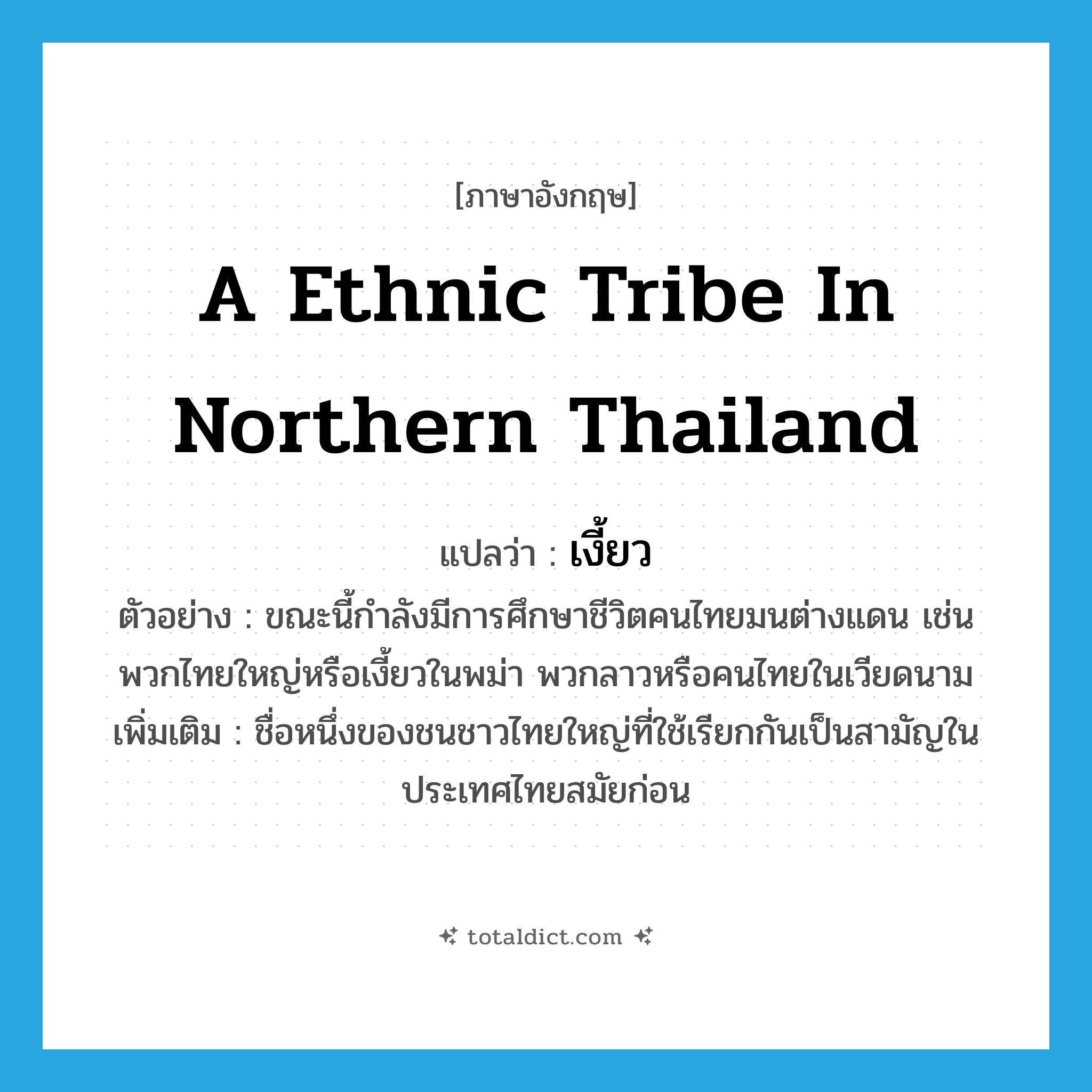เงี้ยว ภาษาอังกฤษ?, คำศัพท์ภาษาอังกฤษ เงี้ยว แปลว่า a ethnic tribe in northern Thailand ประเภท N ตัวอย่าง ขณะนี้กำลังมีการศึกษาชีวิตคนไทยมนต่างแดน เช่น พวกไทยใหญ่หรือเงี้ยวในพม่า พวกลาวหรือคนไทยในเวียดนาม เพิ่มเติม ชื่อหนึ่งของชนชาวไทยใหญ่ที่ใช้เรียกกันเป็นสามัญในประเทศไทยสมัยก่อน หมวด N