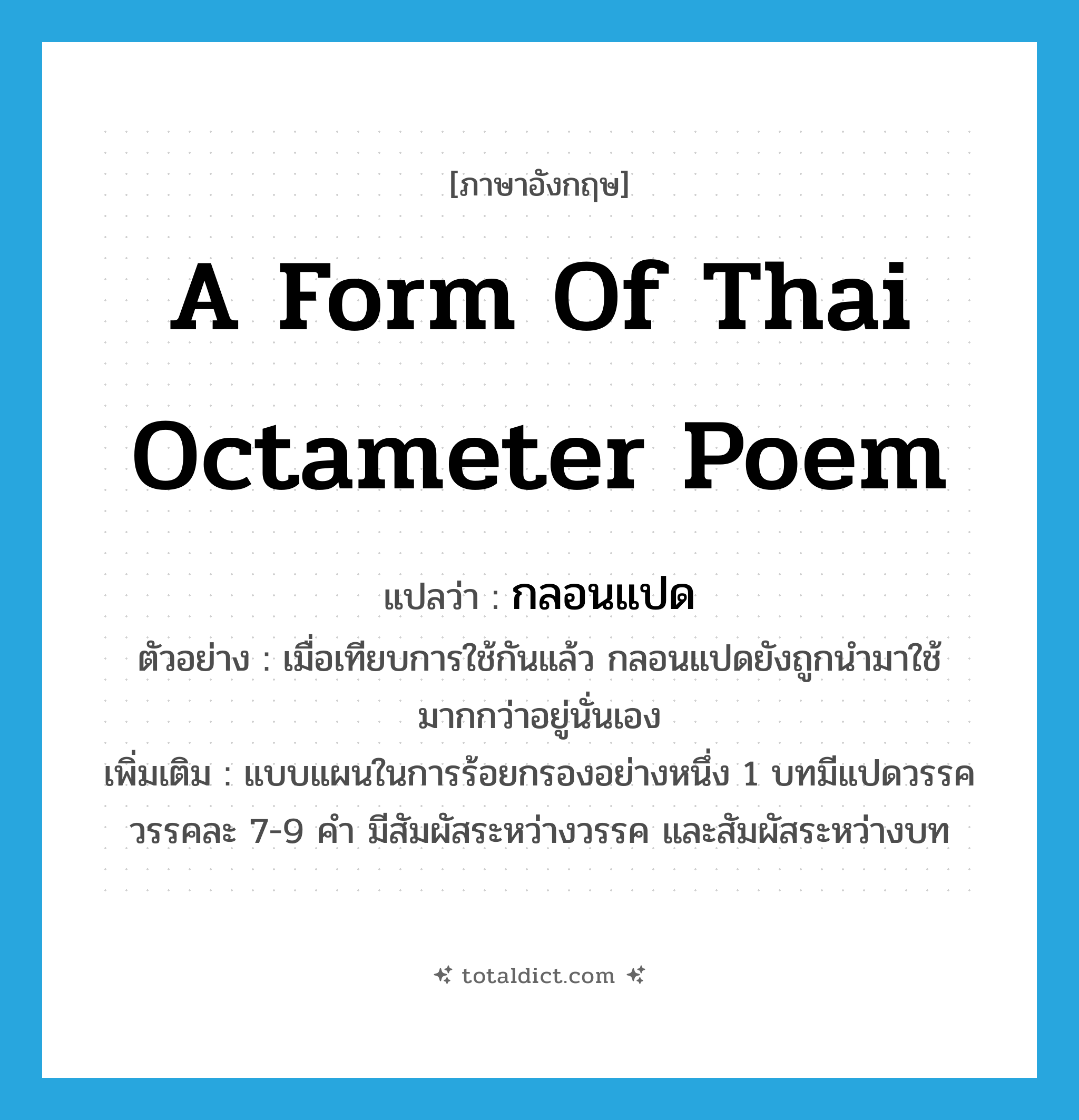 a form of Thai octameter poem แปลว่า?, คำศัพท์ภาษาอังกฤษ a form of Thai octameter poem แปลว่า กลอนแปด ประเภท N ตัวอย่าง เมื่อเทียบการใช้กันแล้ว กลอนแปดยังถูกนำมาใช้มากกว่าอยู่นั่นเอง เพิ่มเติม แบบแผนในการร้อยกรองอย่างหนึ่ง 1 บทมีแปดวรรค วรรคละ 7-9 คำ มีสัมผัสระหว่างวรรค และสัมผัสระหว่างบท หมวด N