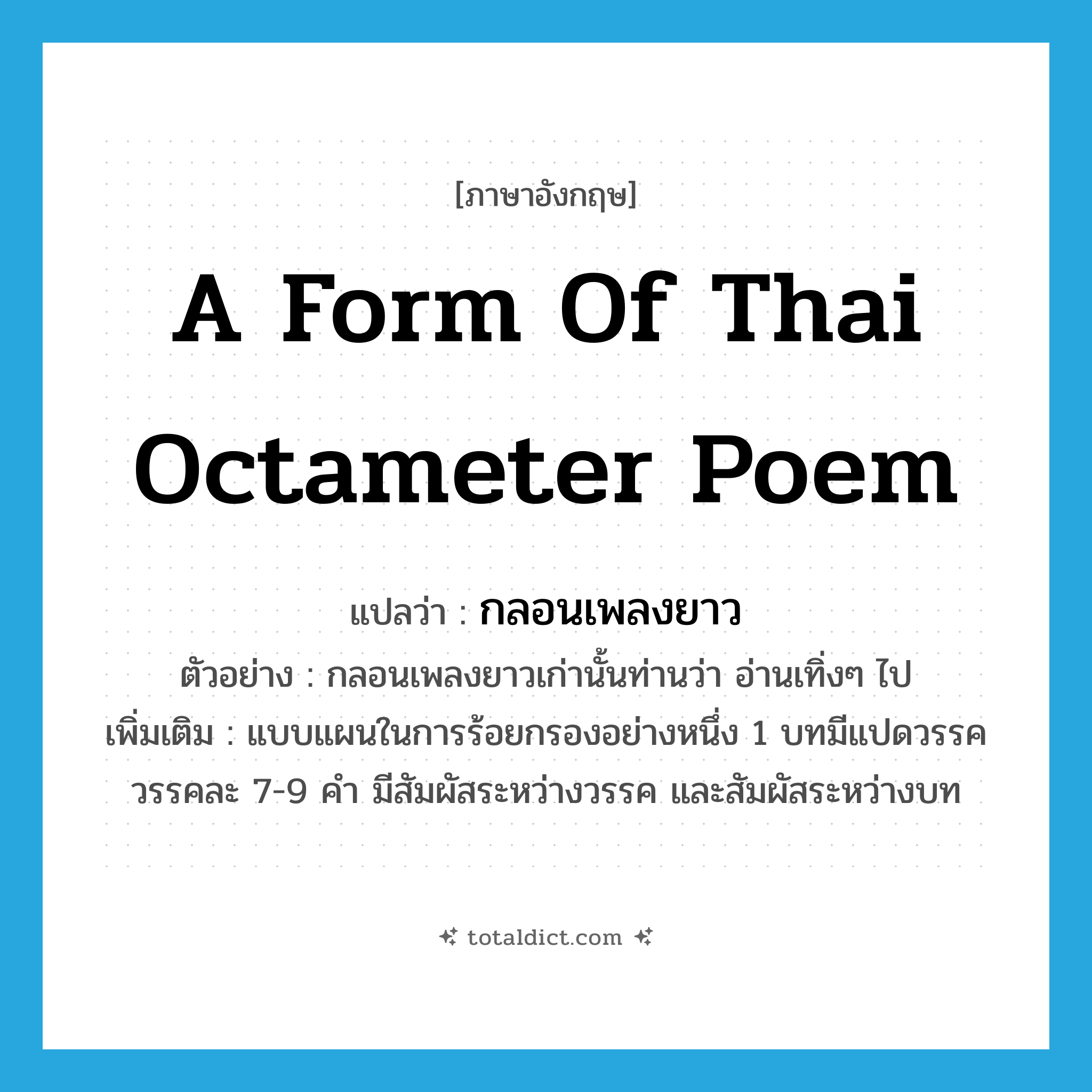 a form of Thai octameter poem แปลว่า?, คำศัพท์ภาษาอังกฤษ a form of Thai octameter poem แปลว่า กลอนเพลงยาว ประเภท N ตัวอย่าง กลอนเพลงยาวเก่านั้นท่านว่า อ่านเทิ่งๆ ไป เพิ่มเติม แบบแผนในการร้อยกรองอย่างหนึ่ง 1 บทมีแปดวรรค วรรคละ 7-9 คำ มีสัมผัสระหว่างวรรค และสัมผัสระหว่างบท หมวด N