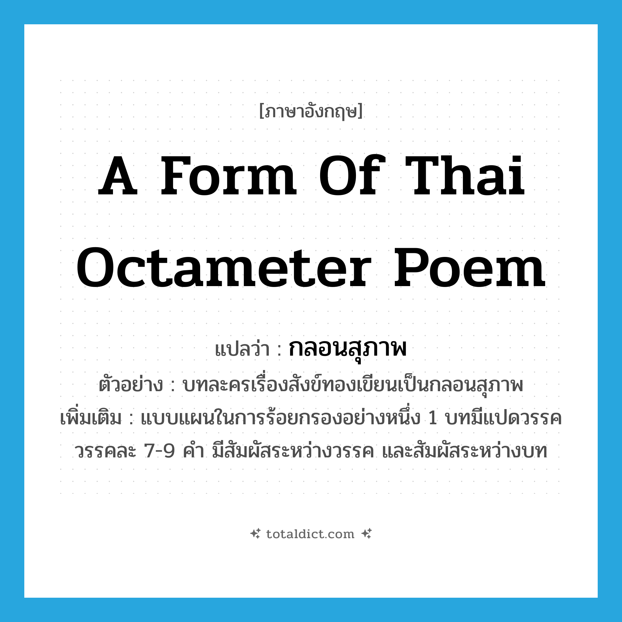 a form of Thai octameter poem แปลว่า?, คำศัพท์ภาษาอังกฤษ a form of Thai octameter poem แปลว่า กลอนสุภาพ ประเภท N ตัวอย่าง บทละครเรื่องสังข์ทองเขียนเป็นกลอนสุภาพ เพิ่มเติม แบบแผนในการร้อยกรองอย่างหนึ่ง 1 บทมีแปดวรรค วรรคละ 7-9 คำ มีสัมผัสระหว่างวรรค และสัมผัสระหว่างบท หมวด N