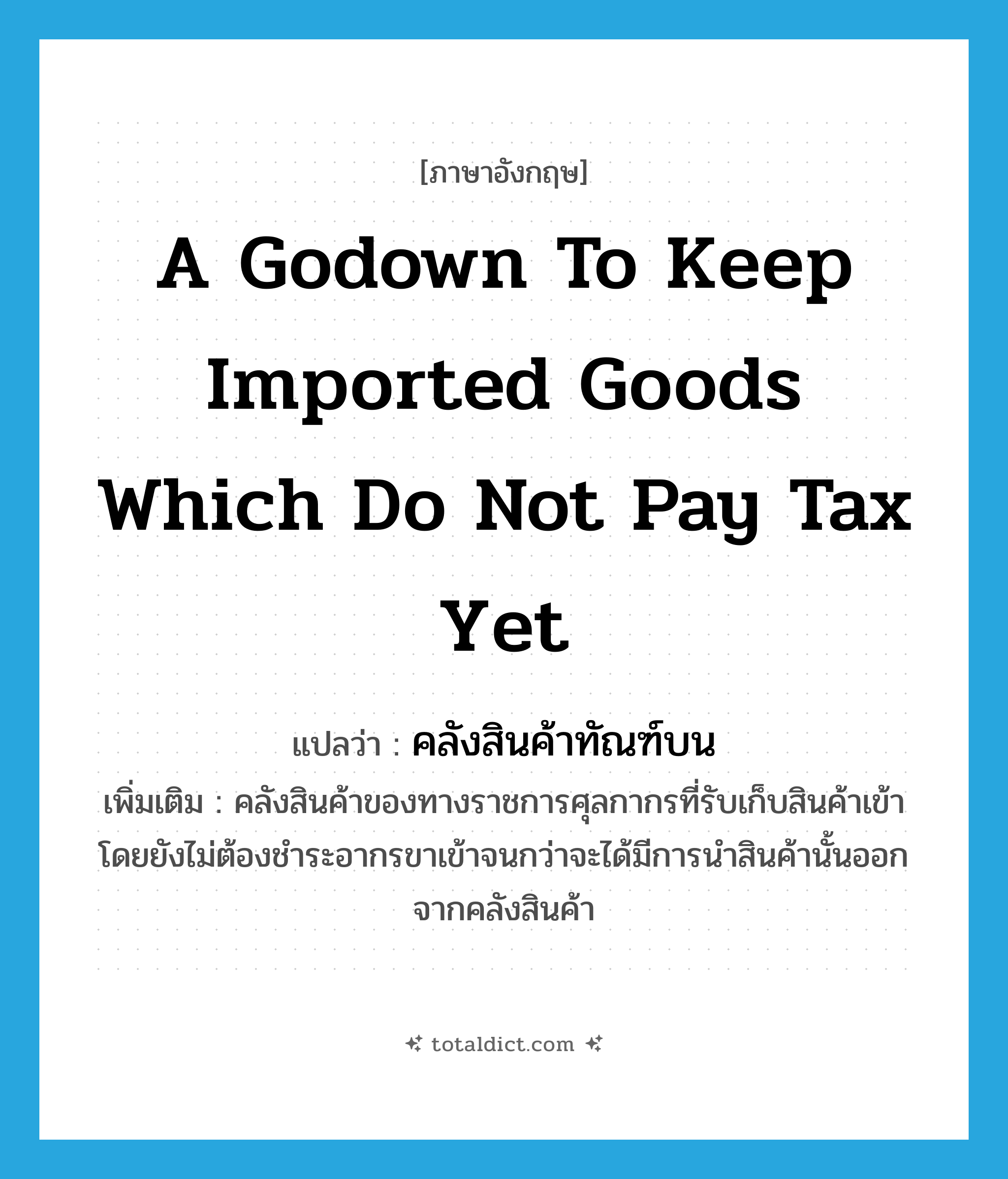 a godown to keep imported goods which do not pay tax yet แปลว่า?, คำศัพท์ภาษาอังกฤษ a godown to keep imported goods which do not pay tax yet แปลว่า คลังสินค้าทัณฑ์บน ประเภท N เพิ่มเติม คลังสินค้าของทางราชการศุลกากรที่รับเก็บสินค้าเข้า โดยยังไม่ต้องชำระอากรขาเข้าจนกว่าจะได้มีการนำสินค้านั้นออกจากคลังสินค้า หมวด N