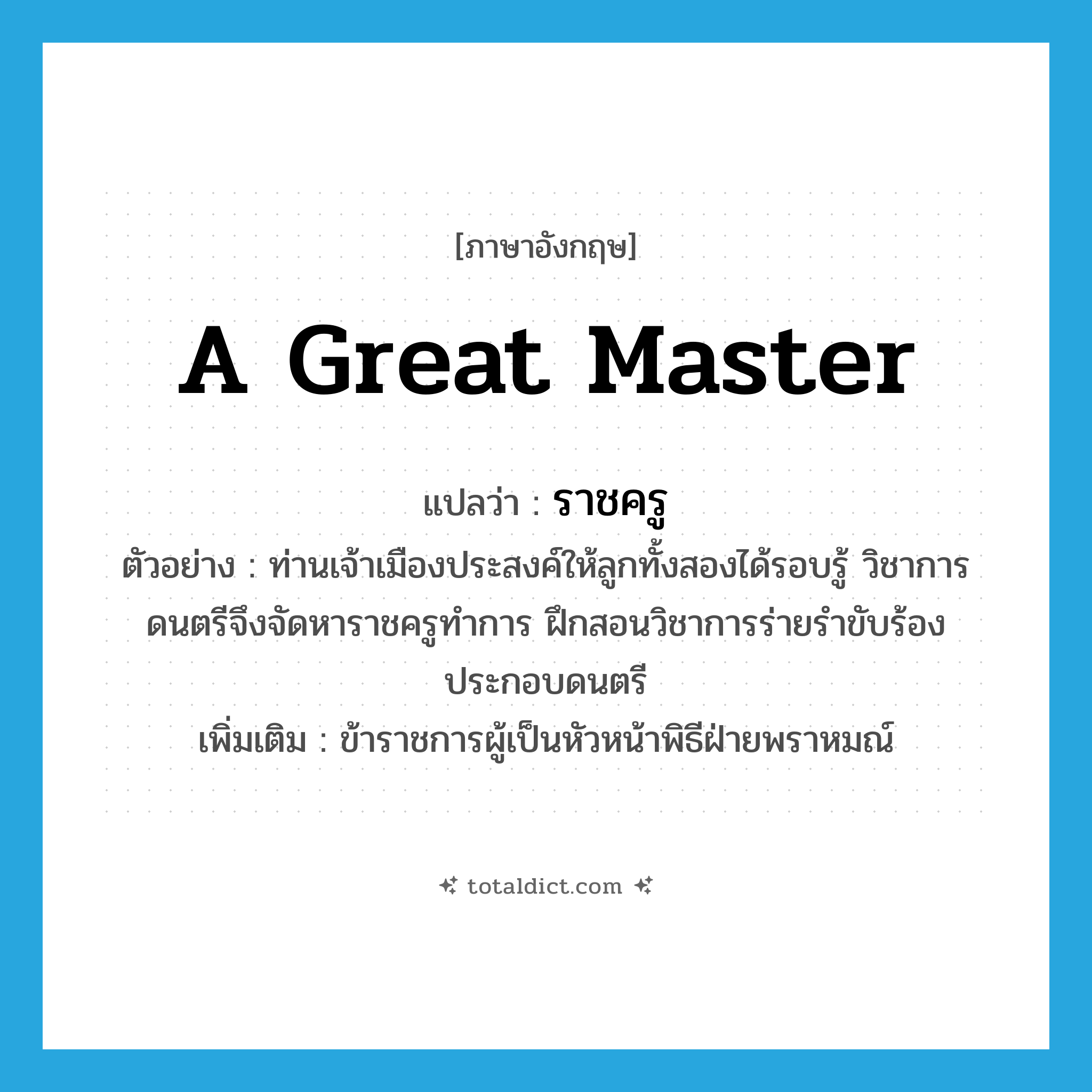 a great master แปลว่า?, คำศัพท์ภาษาอังกฤษ a great master แปลว่า ราชครู ประเภท N ตัวอย่าง ท่านเจ้าเมืองประสงค์ให้ลูกทั้งสองได้รอบรู้ วิชาการดนตรีจึงจัดหาราชครูทำการ ฝึกสอนวิชาการร่ายรำขับร้องประกอบดนตรี เพิ่มเติม ข้าราชการผู้เป็นหัวหน้าพิธีฝ่ายพราหมณ์ หมวด N