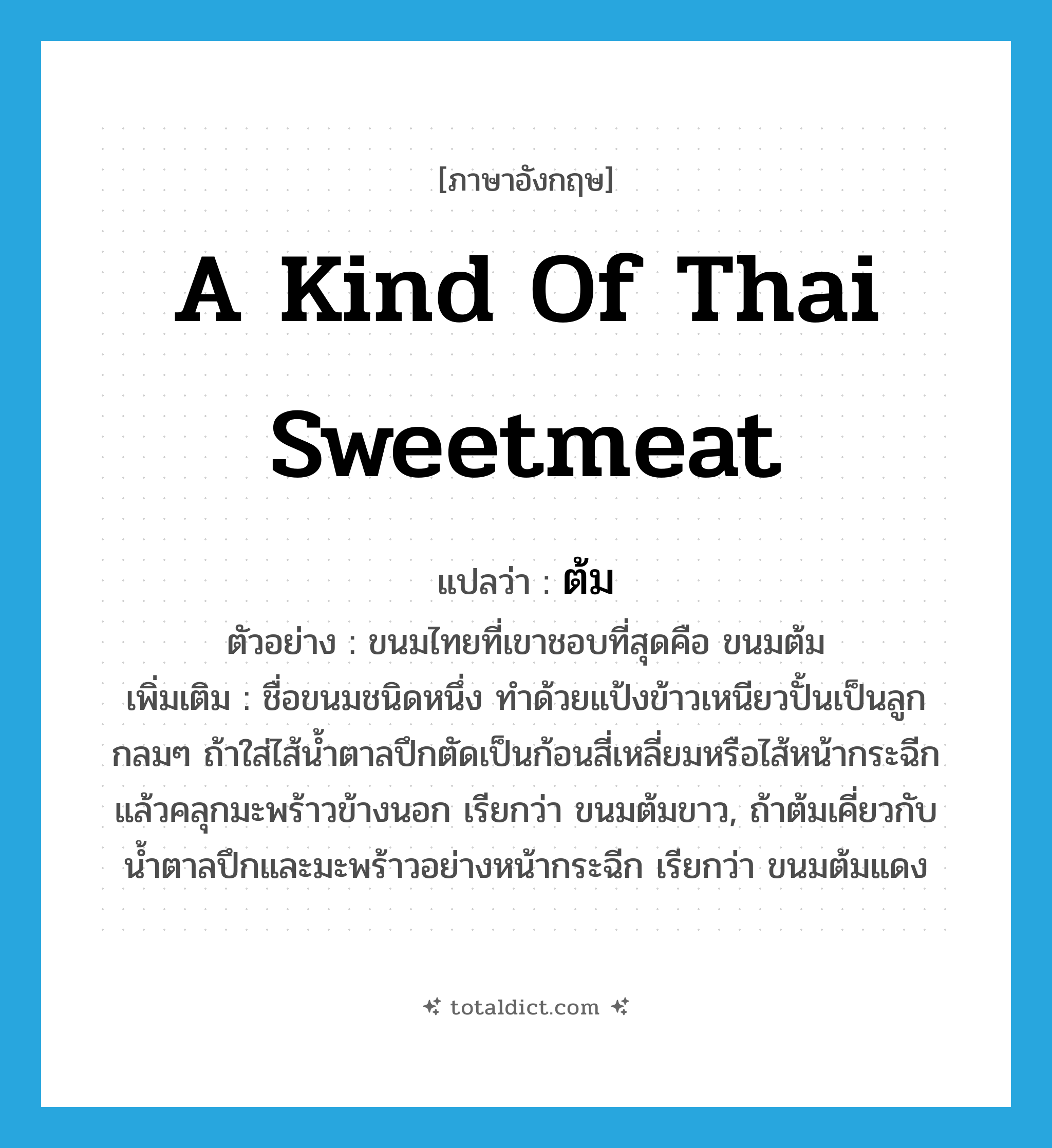 ต้ม ภาษาอังกฤษ?, คำศัพท์ภาษาอังกฤษ ต้ม แปลว่า a kind of Thai sweetmeat ประเภท N ตัวอย่าง ขนมไทยที่เขาชอบที่สุดคือ ขนมต้ม เพิ่มเติม ชื่อขนมชนิดหนึ่ง ทำด้วยแป้งข้าวเหนียวปั้นเป็นลูกกลมๆ ถ้าใส่ไส้น้ำตาลปึกตัดเป็นก้อนสี่เหลี่ยมหรือไส้หน้ากระฉีกแล้วคลุกมะพร้าวข้างนอก เรียกว่า ขนมต้มขาว, ถ้าต้มเคี่ยวกับน้ำตาลปึกและมะพร้าวอย่างหน้ากระฉีก เรียกว่า ขนมต้มแดง หมวด N