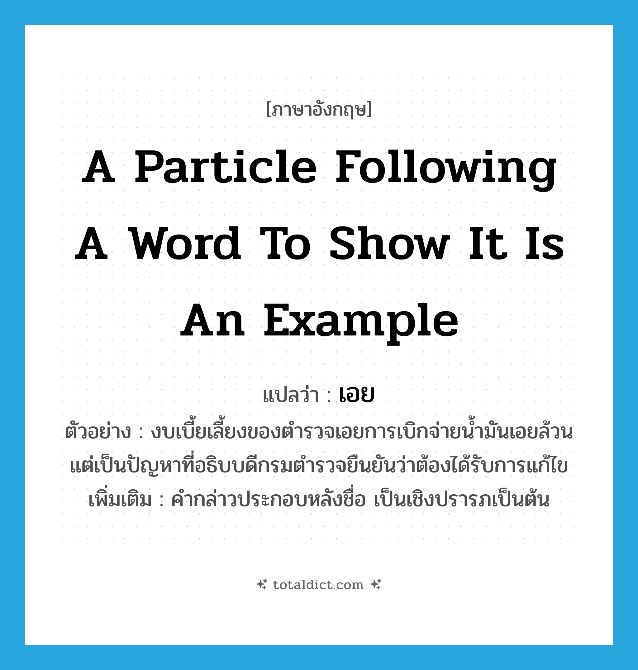a particle following a word to show it is an example แปลว่า?, คำศัพท์ภาษาอังกฤษ a particle following a word to show it is an example แปลว่า เอย ประเภท END ตัวอย่าง งบเบี้ยเลี้ยงของตำรวจเอยการเบิกจ่ายน้ำมันเอยล้วนแต่เป็นปัญหาที่อธิบบดีกรมตำรวจยืนยันว่าต้องได้รับการแก้ไข เพิ่มเติม คำกล่าวประกอบหลังชื่อ เป็นเชิงปรารภเป็นต้น หมวด END