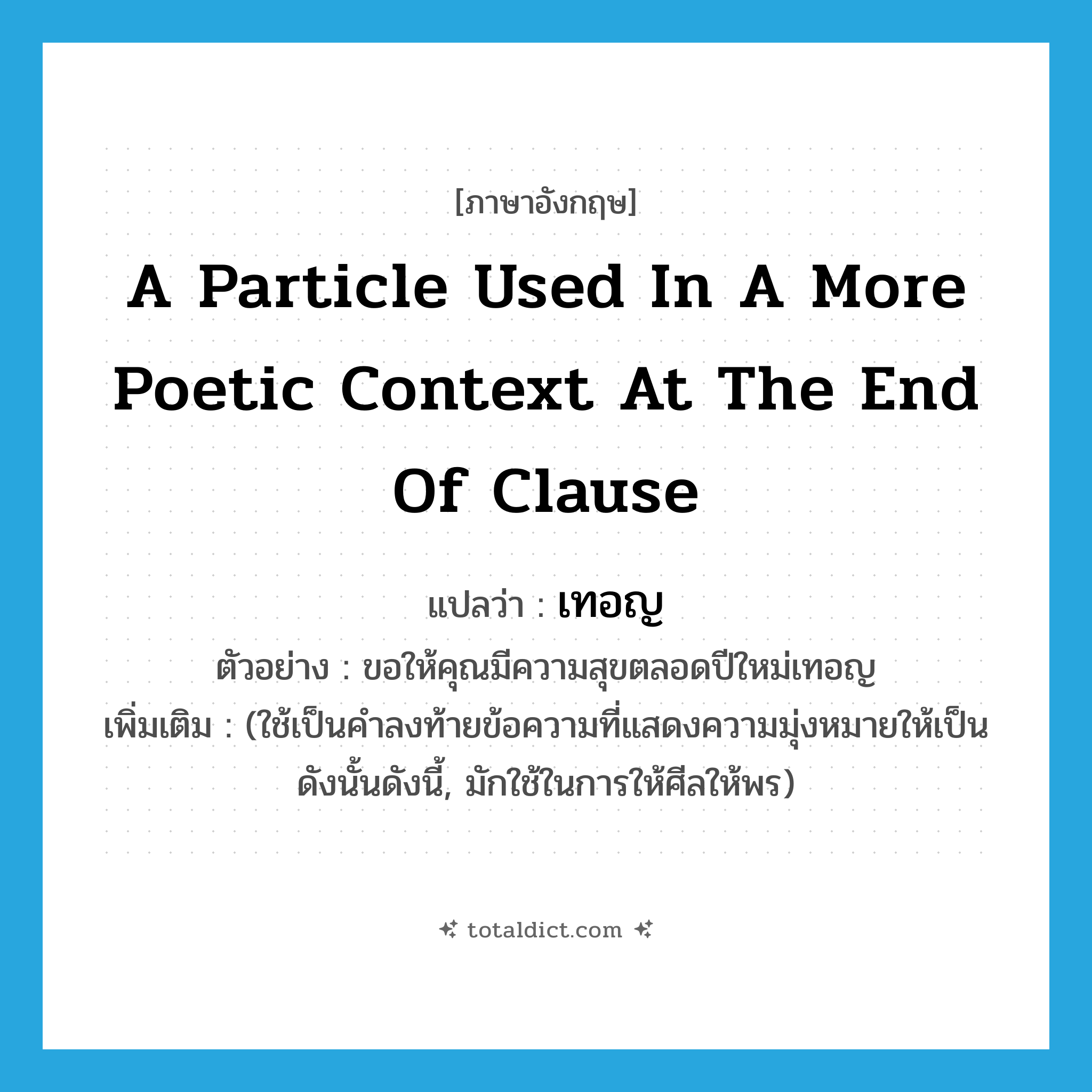a particle used in a more poetic context at the end of clause แปลว่า?, คำศัพท์ภาษาอังกฤษ a particle used in a more poetic context at the end of clause แปลว่า เทอญ ประเภท ADV ตัวอย่าง ขอให้คุณมีความสุขตลอดปีใหม่เทอญ เพิ่มเติม (ใช้เป็นคำลงท้ายข้อความที่แสดงความมุ่งหมายให้เป็นดังนั้นดังนี้, มักใช้ในการให้ศีลให้พร) หมวด ADV