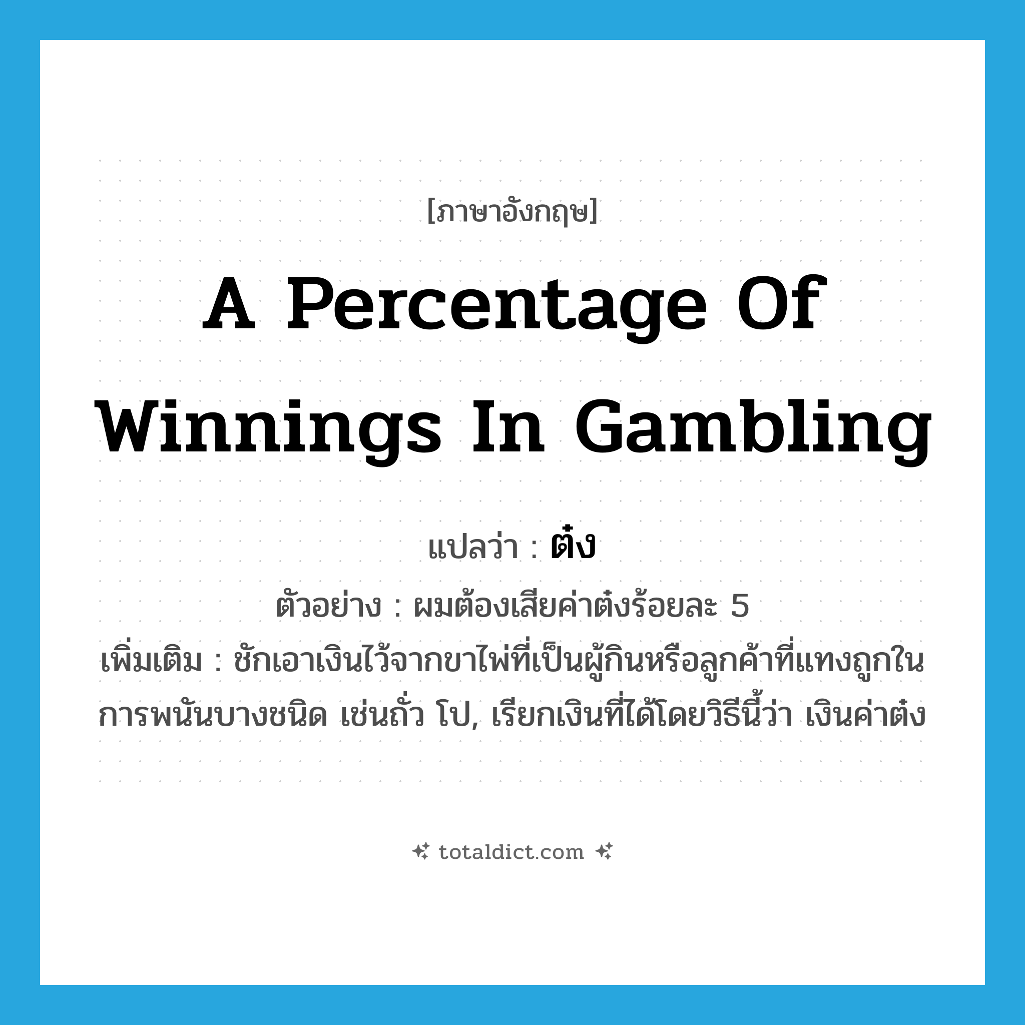 a percentage of winnings in gambling แปลว่า?, คำศัพท์ภาษาอังกฤษ a percentage of winnings in gambling แปลว่า ต๋ง ประเภท N ตัวอย่าง ผมต้องเสียค่าต๋งร้อยละ 5 เพิ่มเติม ชักเอาเงินไว้จากขาไพ่ที่เป็นผู้กินหรือลูกค้าที่แทงถูกในการพนันบางชนิด เช่นถั่ว โป, เรียกเงินที่ได้โดยวิธีนี้ว่า เงินค่าต๋ง หมวด N