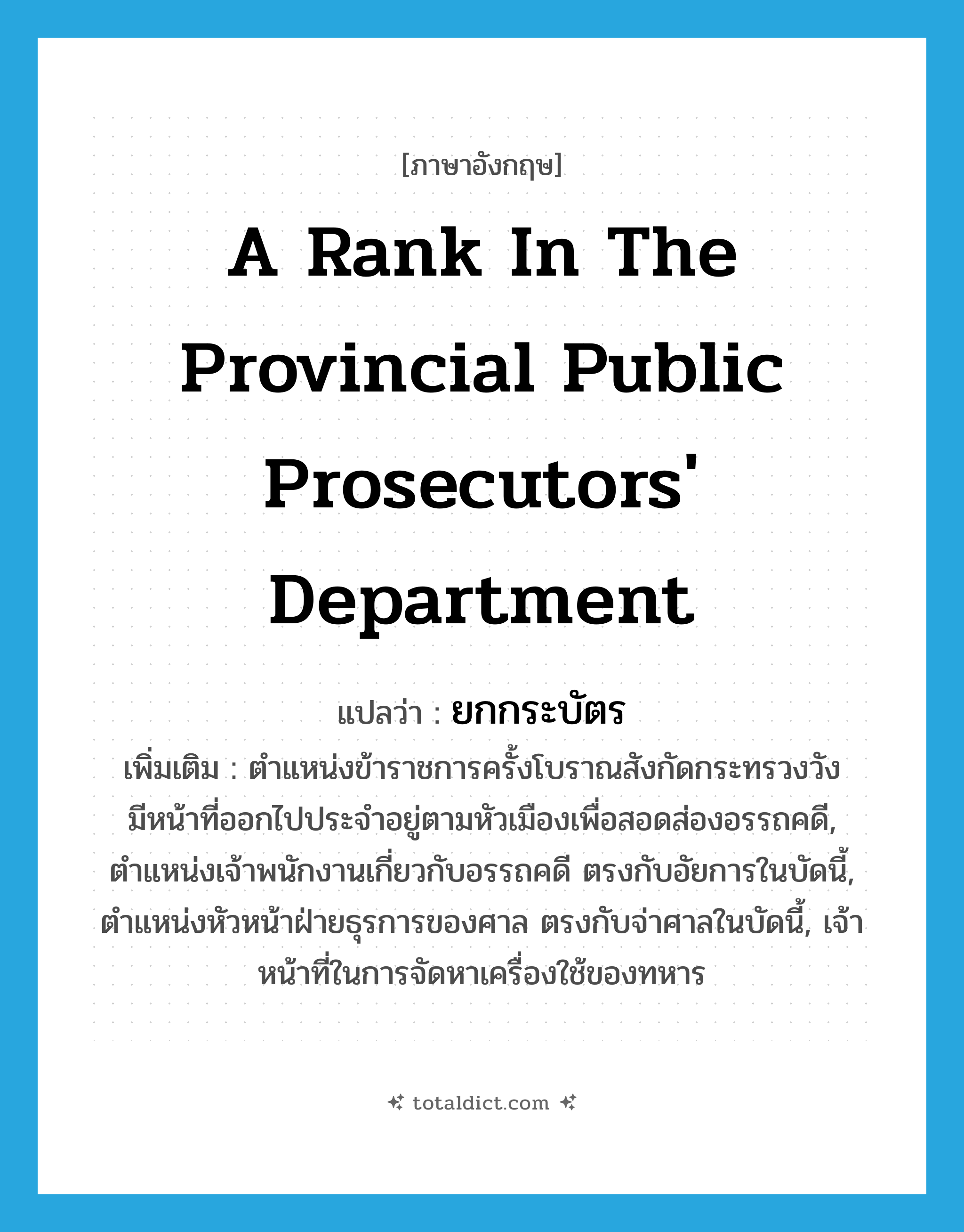 a rank in the provincial Public prosecutors&#39; Department แปลว่า?, คำศัพท์ภาษาอังกฤษ a rank in the provincial Public prosecutors&#39; Department แปลว่า ยกกระบัตร ประเภท N เพิ่มเติม ตำแหน่งข้าราชการครั้งโบราณสังกัดกระทรวงวัง มีหน้าที่ออกไปประจำอยู่ตามหัวเมืองเพื่อสอดส่องอรรถคดี, ตำแหน่งเจ้าพนักงานเกี่ยวกับอรรถคดี ตรงกับอัยการในบัดนี้, ตำแหน่งหัวหน้าฝ่ายธุรการของศาล ตรงกับจ่าศาลในบัดนี้, เจ้าหน้าที่ในการจัดหาเครื่องใช้ของทหาร หมวด N