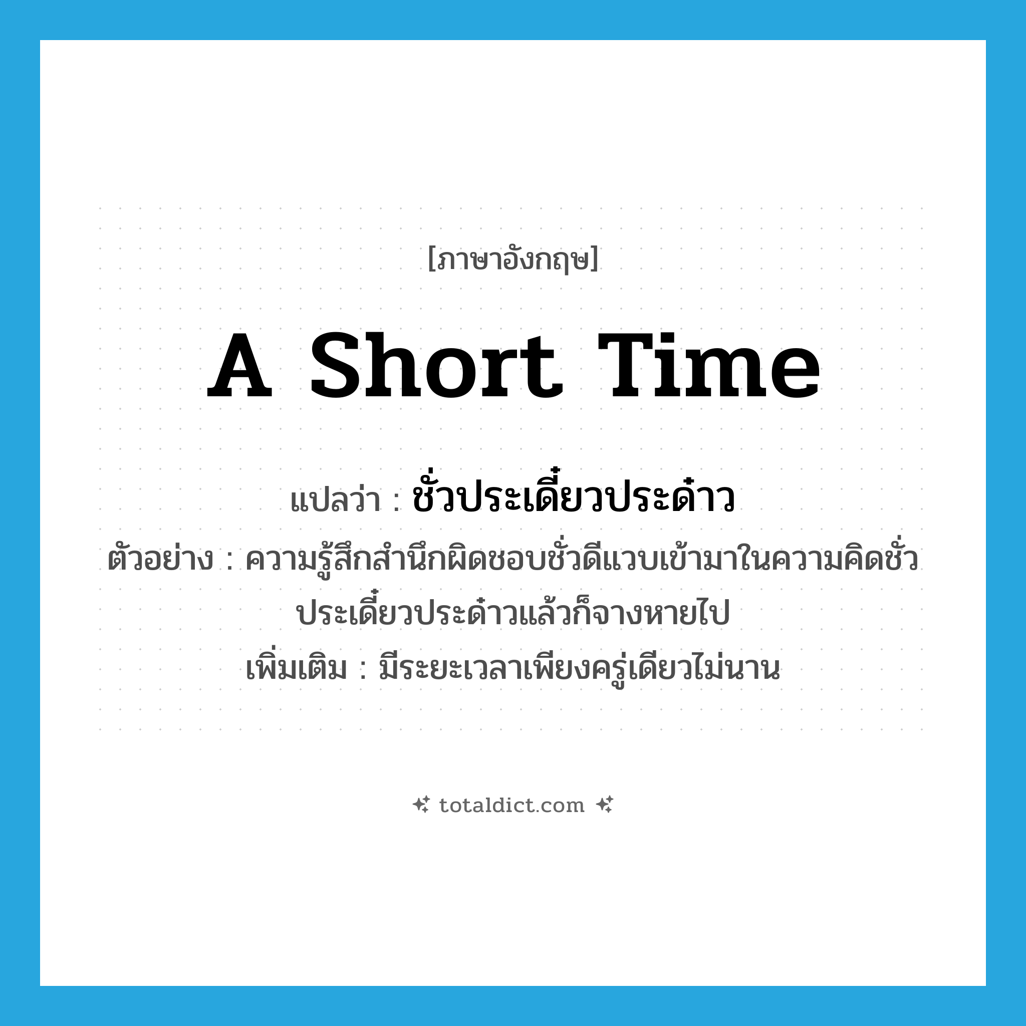 a short time แปลว่า?, คำศัพท์ภาษาอังกฤษ a short time แปลว่า ชั่วประเดี๋ยวประด๋าว ประเภท ADV ตัวอย่าง ความรู้สึกสำนึกผิดชอบชั่วดีแวบเข้ามาในความคิดชั่วประเดี๋ยวประด๋าวแล้วก็จางหายไป เพิ่มเติม มีระยะเวลาเพียงครู่เดียวไม่นาน หมวด ADV