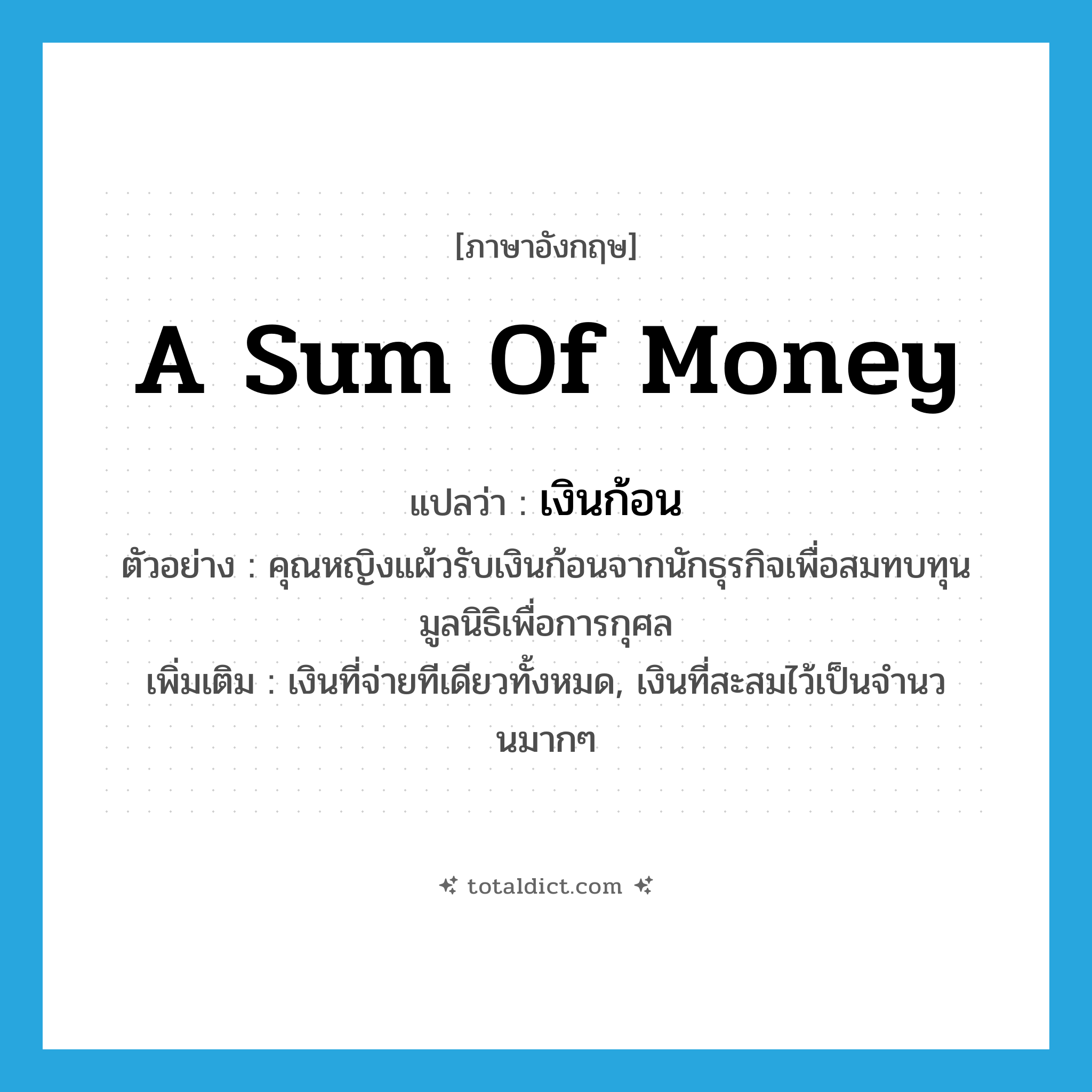 a sum of money แปลว่า?, คำศัพท์ภาษาอังกฤษ a sum of money แปลว่า เงินก้อน ประเภท N ตัวอย่าง คุณหญิงแผ้วรับเงินก้อนจากนักธุรกิจเพื่อสมทบทุนมูลนิธิเพื่อการกุศล เพิ่มเติม เงินที่จ่ายทีเดียวทั้งหมด, เงินที่สะสมไว้เป็นจำนวนมากๆ หมวด N