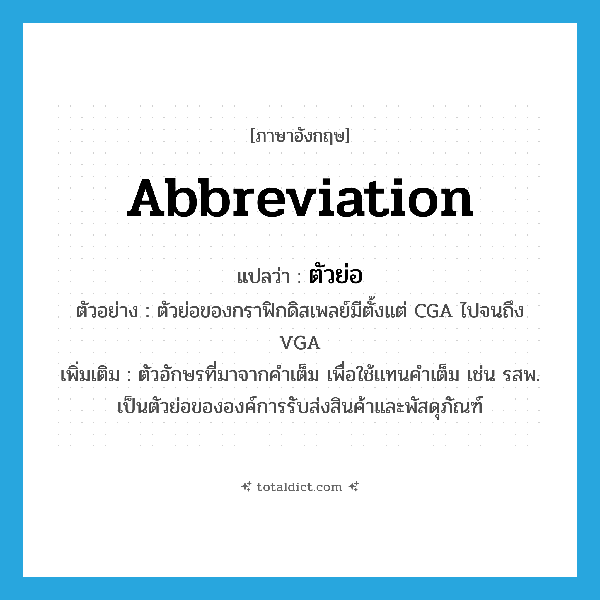 abbreviation แปลว่า?, คำศัพท์ภาษาอังกฤษ abbreviation แปลว่า ตัวย่อ ประเภท N ตัวอย่าง ตัวย่อของกราฟิกดิสเพลย์มีตั้งแต่ CGA ไปจนถึง VGA เพิ่มเติม ตัวอักษรที่มาจากคำเต็ม เพื่อใช้แทนคำเต็ม เช่น รสพ. เป็นตัวย่อขององค์การรับส่งสินค้าและพัสดุภัณฑ์ หมวด N