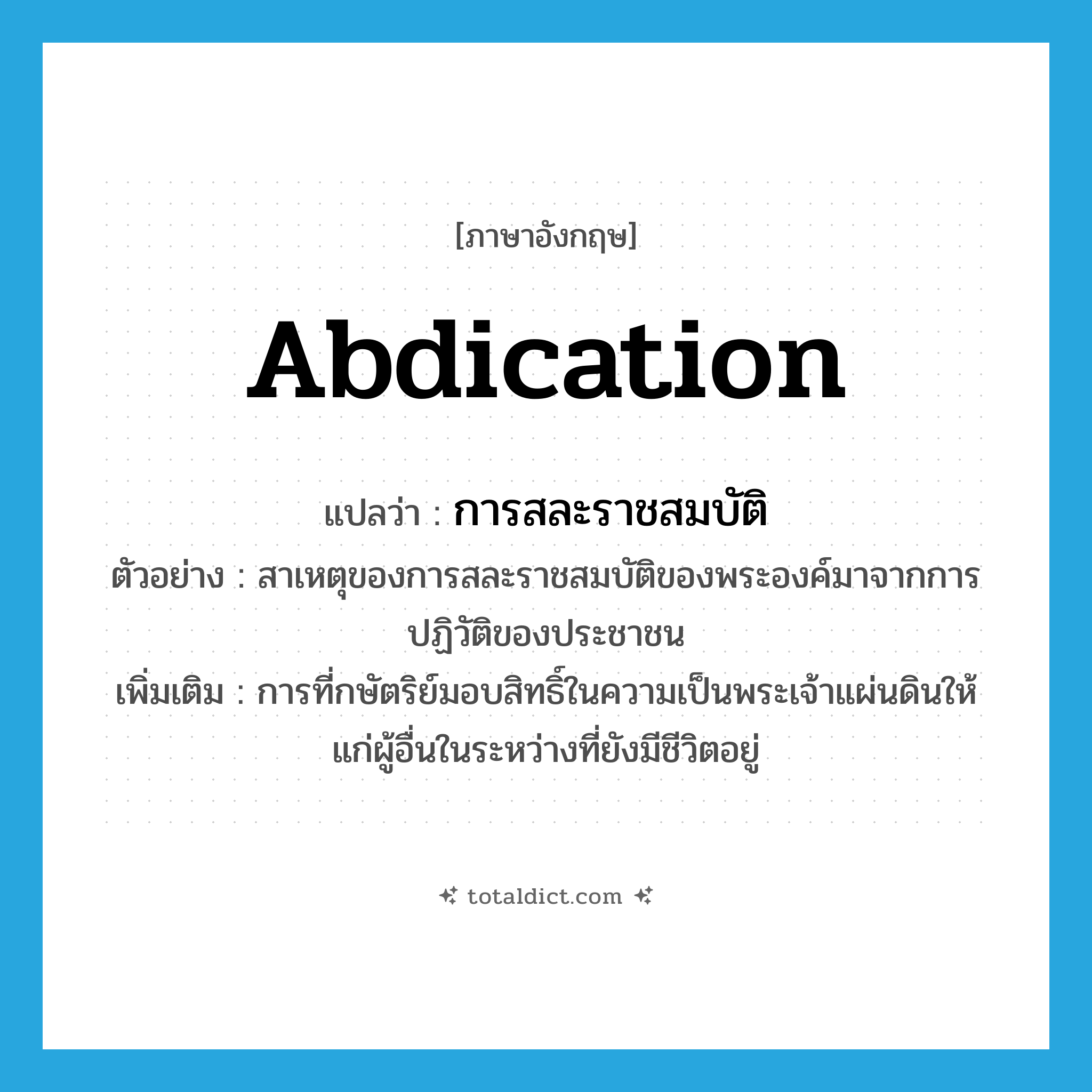 abdication แปลว่า?, คำศัพท์ภาษาอังกฤษ abdication แปลว่า การสละราชสมบัติ ประเภท N ตัวอย่าง สาเหตุของการสละราชสมบัติของพระองค์มาจากการปฏิวัติของประชาชน เพิ่มเติม การที่กษัตริย์มอบสิทธิ์ในความเป็นพระเจ้าแผ่นดินให้แก่ผู้อื่นในระหว่างที่ยังมีชีวิตอยู่ หมวด N