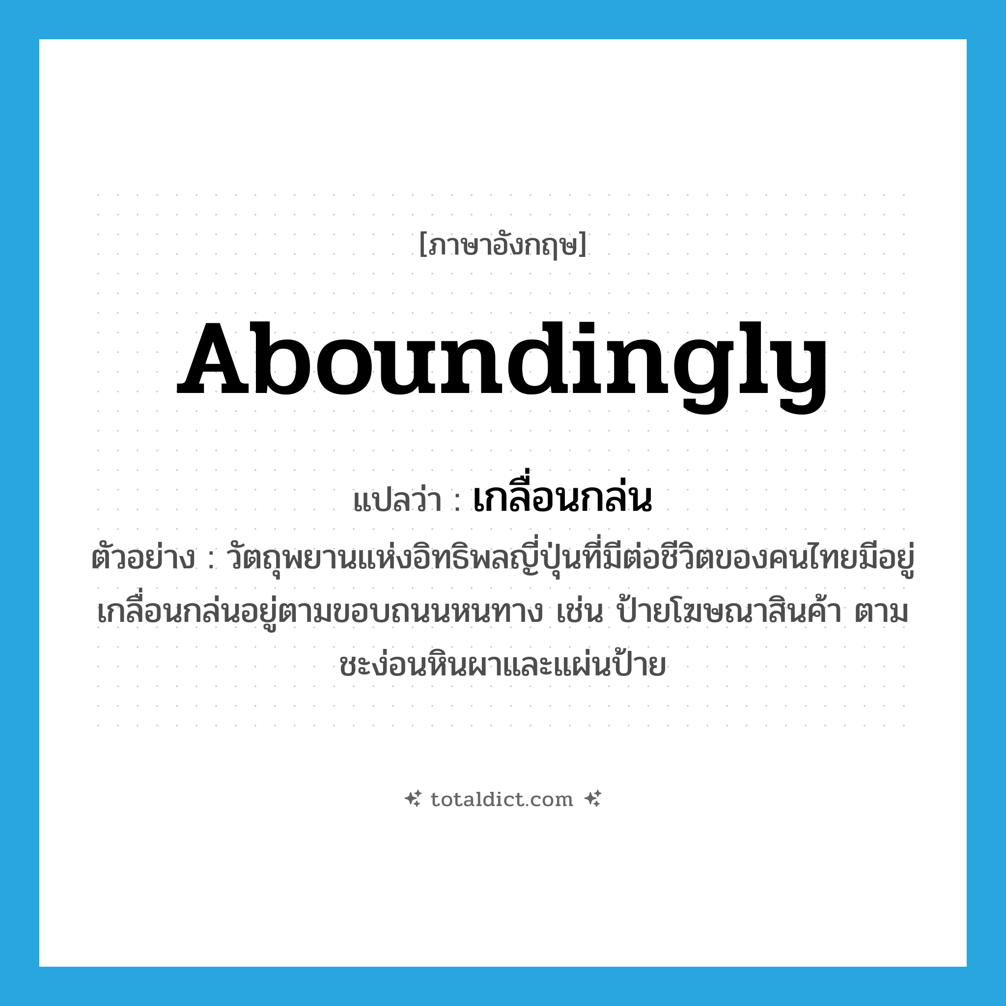aboundingly แปลว่า?, คำศัพท์ภาษาอังกฤษ aboundingly แปลว่า เกลื่อนกล่น ประเภท ADV ตัวอย่าง วัตถุพยานแห่งอิทธิพลญี่ปุ่นที่มีต่อชีวิตของคนไทยมีอยู่เกลื่อนกล่นอยู่ตามขอบถนนหนทาง เช่น ป้ายโฆษณาสินค้า ตามชะง่อนหินผาและแผ่นป้าย หมวด ADV