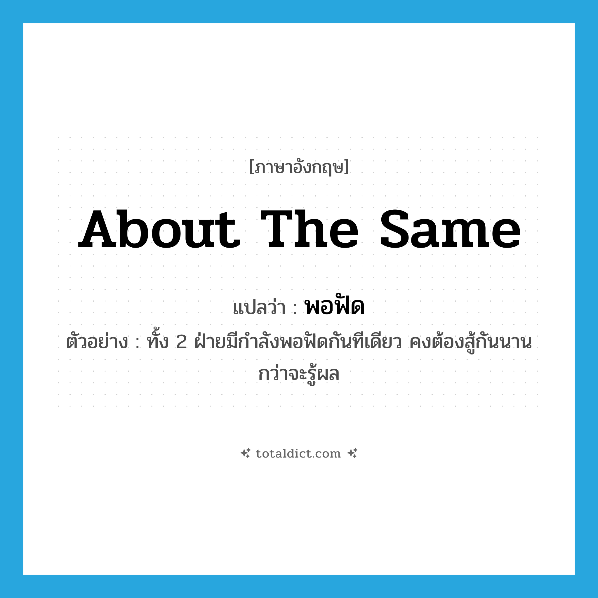 about the same แปลว่า?, คำศัพท์ภาษาอังกฤษ about the same แปลว่า พอฟัด ประเภท ADV ตัวอย่าง ทั้ง 2 ฝ่ายมีกำลังพอฟัดกันทีเดียว คงต้องสู้กันนานกว่าจะรู้ผล หมวด ADV