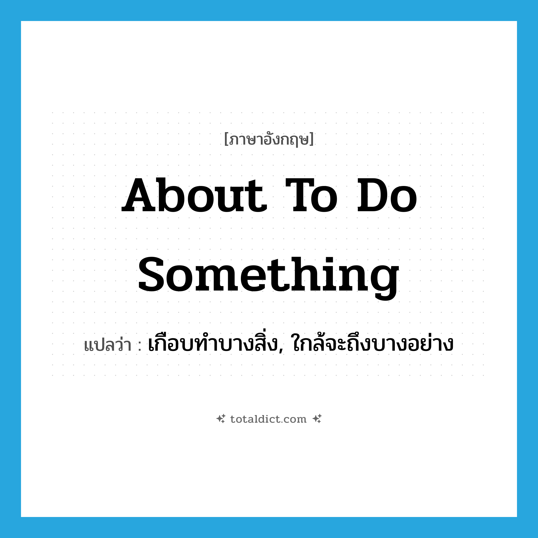 about to do something แปลว่า?, คำศัพท์ภาษาอังกฤษ about to do something แปลว่า เกือบทำบางสิ่ง, ใกล้จะถึงบางอย่าง ประเภท IDM หมวด IDM