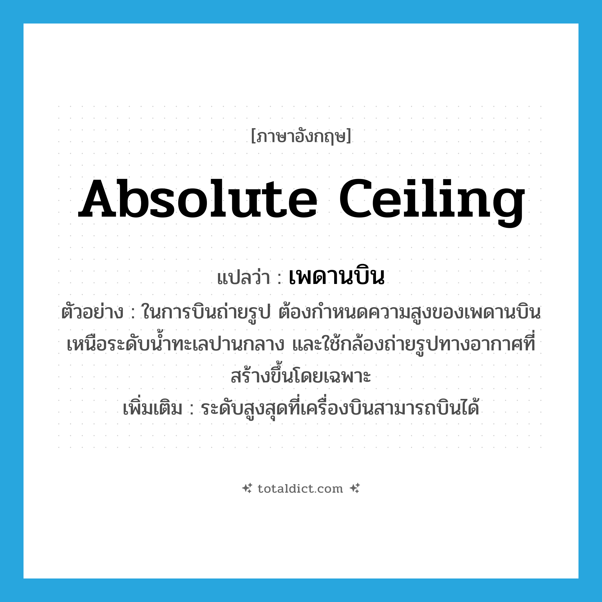 absolute ceiling แปลว่า?, คำศัพท์ภาษาอังกฤษ absolute ceiling แปลว่า เพดานบิน ประเภท N ตัวอย่าง ในการบินถ่ายรูป ต้องกำหนดความสูงของเพดานบินเหนือระดับน้ำทะเลปานกลาง และใช้กล้องถ่ายรูปทางอากาศที่สร้างขึ้นโดยเฉพาะ เพิ่มเติม ระดับสูงสุดที่เครื่องบินสามารถบินได้ หมวด N