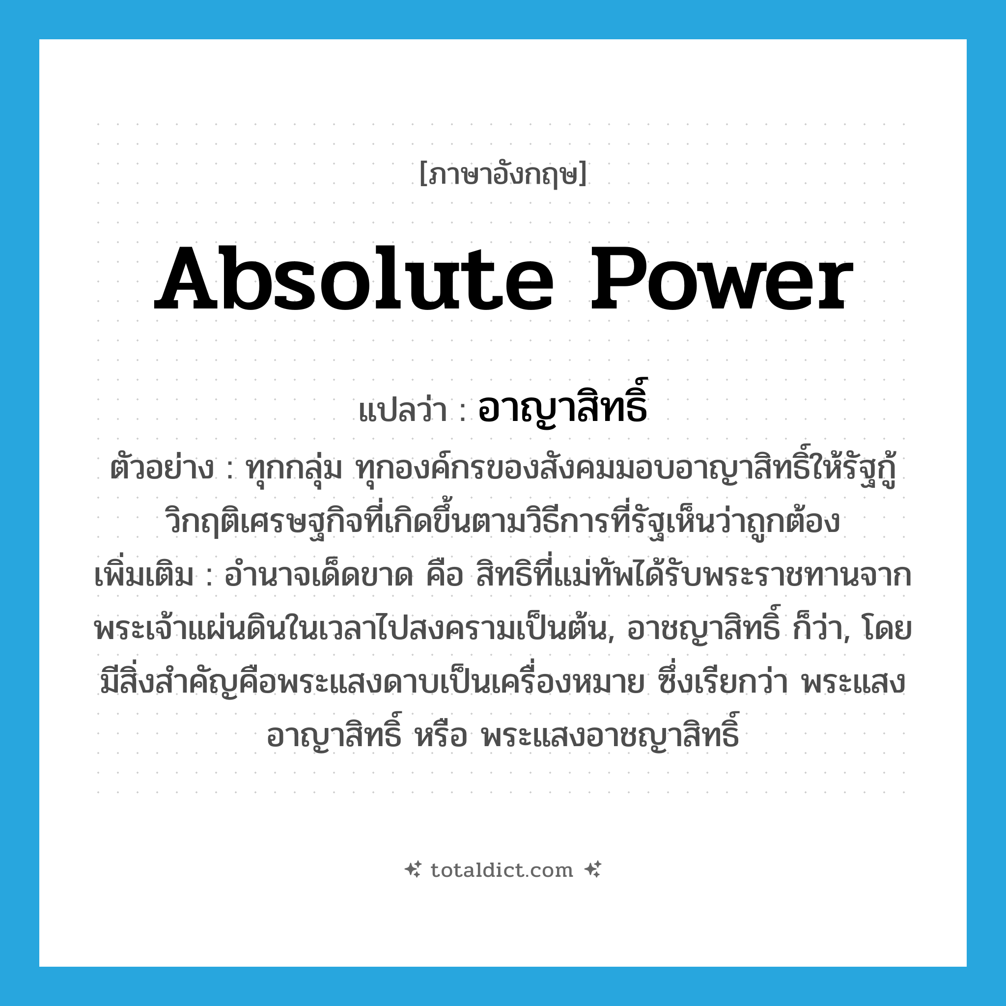 absolute power แปลว่า?, คำศัพท์ภาษาอังกฤษ absolute power แปลว่า อาญาสิทธิ์ ประเภท N ตัวอย่าง ทุกกลุ่ม ทุกองค์กรของสังคมมอบอาญาสิทธิ์ให้รัฐกู้วิกฤติเศรษฐกิจที่เกิดขึ้นตามวิธีการที่รัฐเห็นว่าถูกต้อง เพิ่มเติม อำนาจเด็ดขาด คือ สิทธิที่แม่ทัพได้รับพระราชทานจากพระเจ้าแผ่นดินในเวลาไปสงครามเป็นต้น, อาชญาสิทธิ์ ก็ว่า, โดยมีสิ่งสำคัญคือพระแสงดาบเป็นเครื่องหมาย ซึ่งเรียกว่า พระแสงอาญาสิทธิ์ หรือ พระแสงอาชญาสิทธิ์ หมวด N