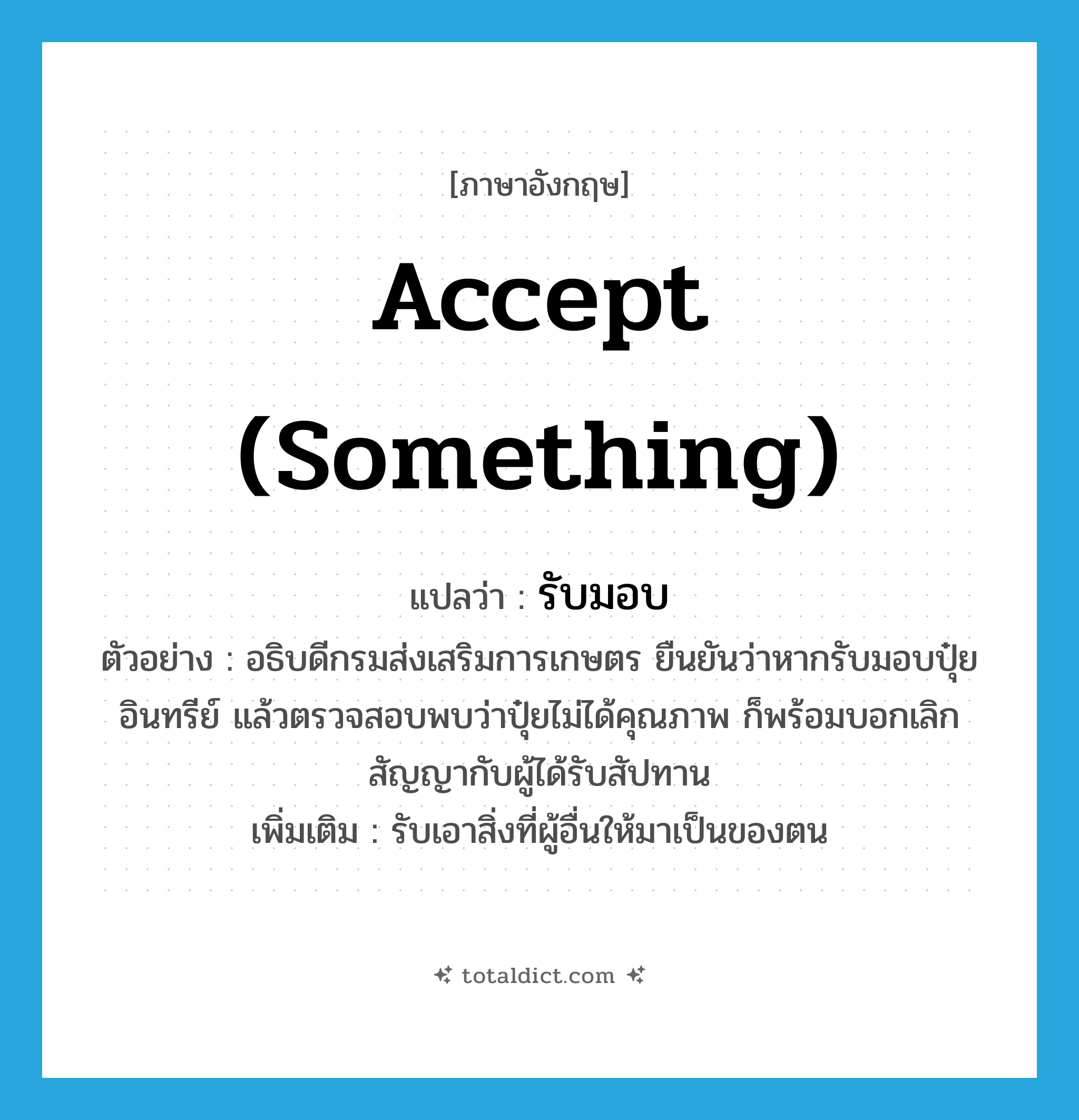 accept (something) แปลว่า?, คำศัพท์ภาษาอังกฤษ accept (something) แปลว่า รับมอบ ประเภท V ตัวอย่าง อธิบดีกรมส่งเสริมการเกษตร ยืนยันว่าหากรับมอบปุ๋ยอินทรีย์ แล้วตรวจสอบพบว่าปุ๋ยไม่ได้คุณภาพ ก็พร้อมบอกเลิกสัญญากับผู้ได้รับสัปทาน เพิ่มเติม รับเอาสิ่งที่ผู้อื่นให้มาเป็นของตน หมวด V