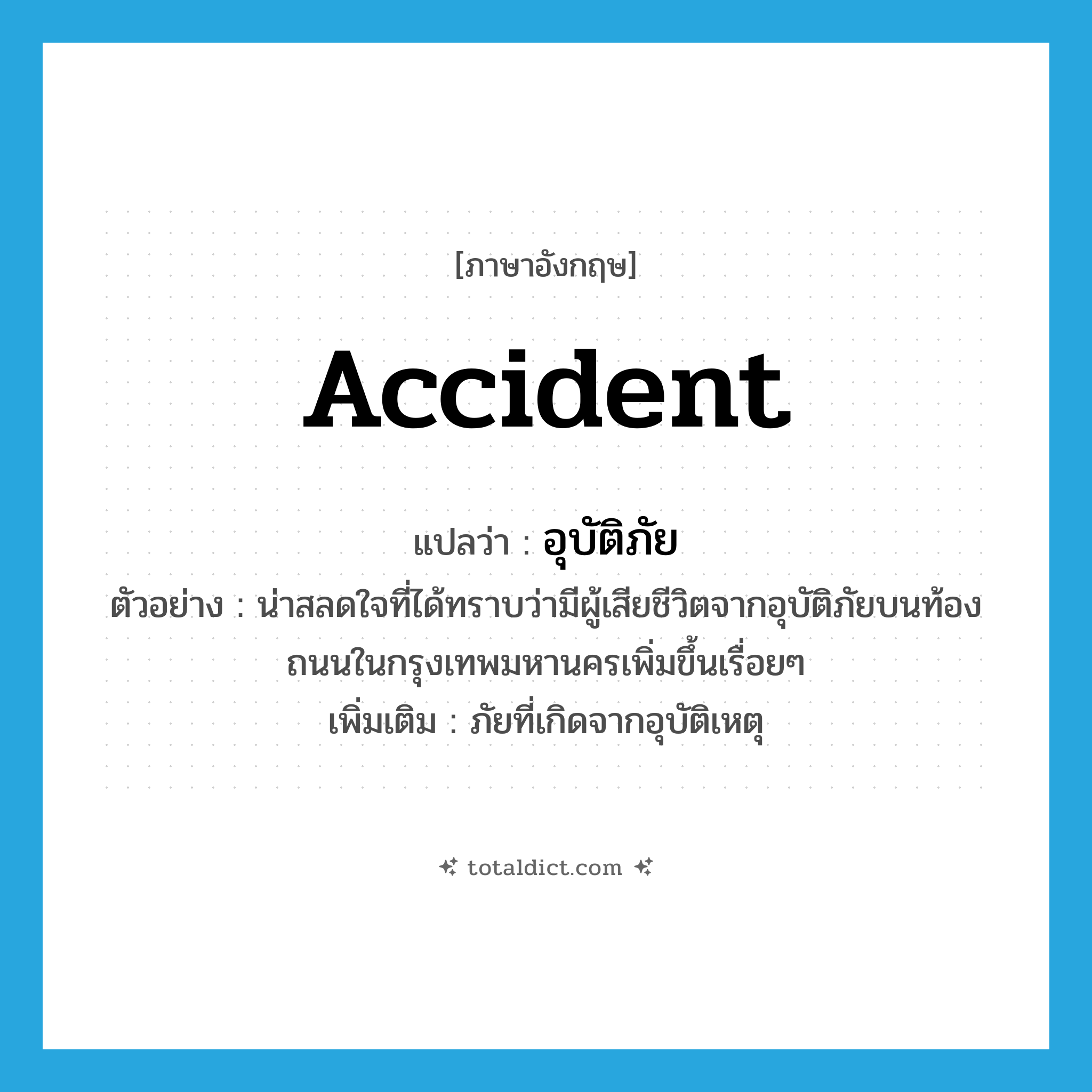 accident แปลว่า?, คำศัพท์ภาษาอังกฤษ accident แปลว่า อุบัติภัย ประเภท N ตัวอย่าง น่าสลดใจที่ได้ทราบว่ามีผู้เสียชีวิตจากอุบัติภัยบนท้องถนนในกรุงเทพมหานครเพิ่มขึ้นเรื่อยๆ เพิ่มเติม ภัยที่เกิดจากอุบัติเหตุ หมวด N