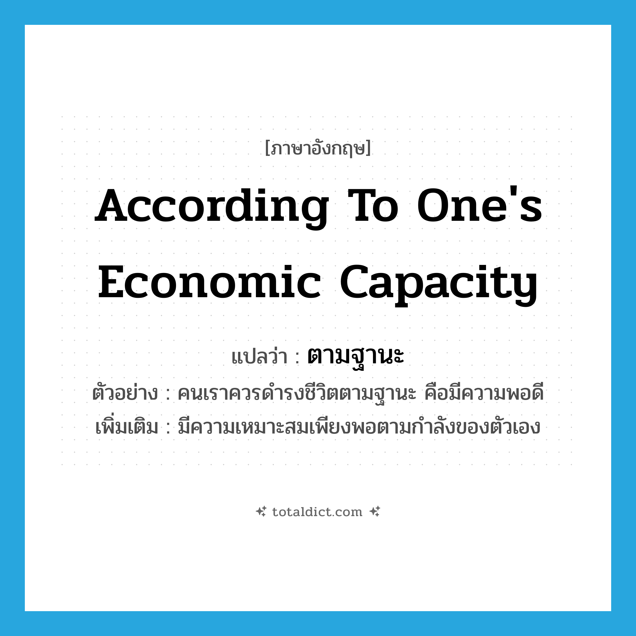 according to one&#39;s economic capacity แปลว่า?, คำศัพท์ภาษาอังกฤษ according to one&#39;s economic capacity แปลว่า ตามฐานะ ประเภท ADV ตัวอย่าง คนเราควรดำรงชีวิตตามฐานะ คือมีความพอดี เพิ่มเติม มีความเหมาะสมเพียงพอตามกำลังของตัวเอง หมวด ADV