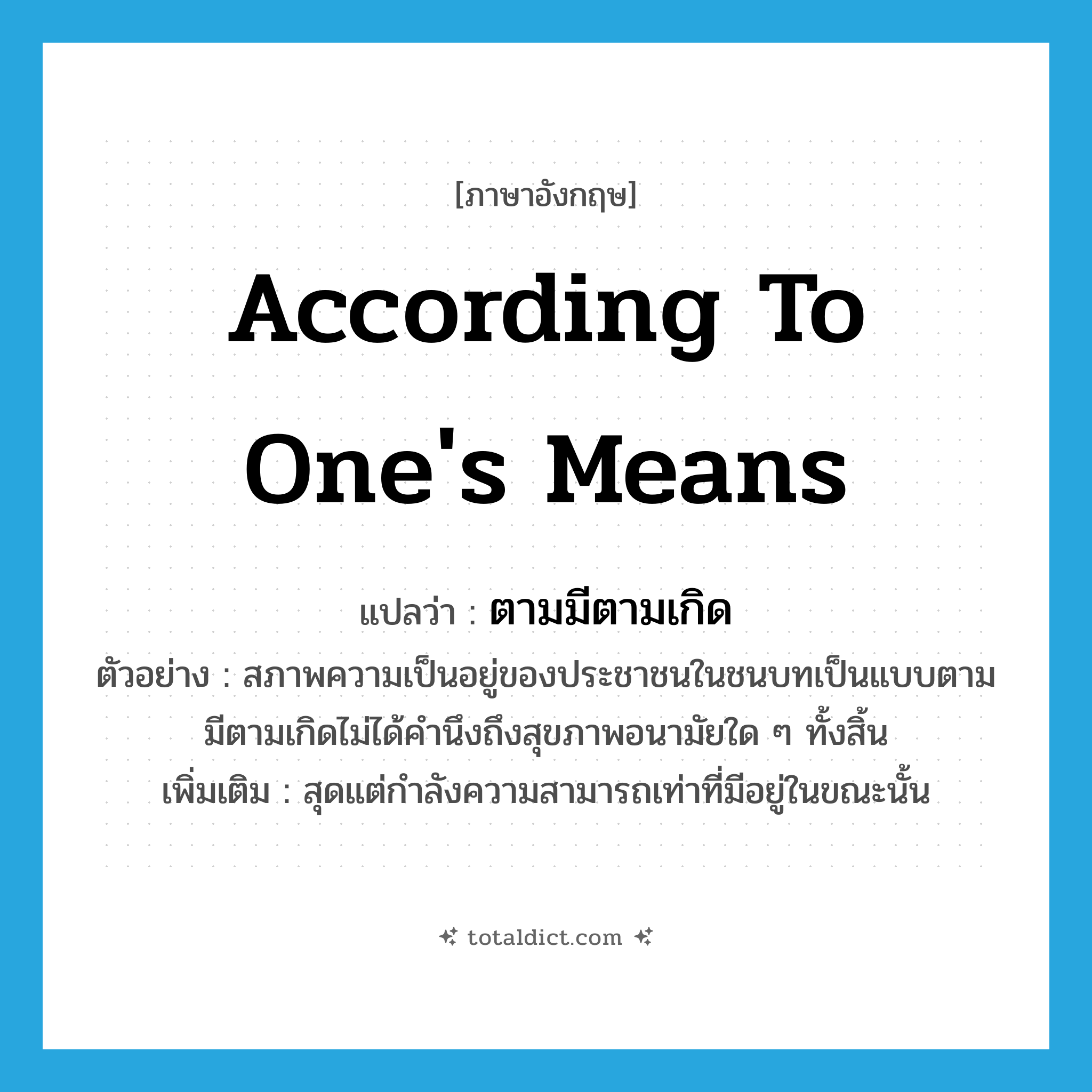 according to one&#39;s means แปลว่า?, คำศัพท์ภาษาอังกฤษ according to one&#39;s means แปลว่า ตามมีตามเกิด ประเภท ADV ตัวอย่าง สภาพความเป็นอยู่ของประชาชนในชนบทเป็นแบบตามมีตามเกิดไม่ได้คำนึงถึงสุขภาพอนามัยใด ๆ ทั้งสิ้น เพิ่มเติม สุดแต่กำลังความสามารถเท่าที่มีอยู่ในขณะนั้น หมวด ADV