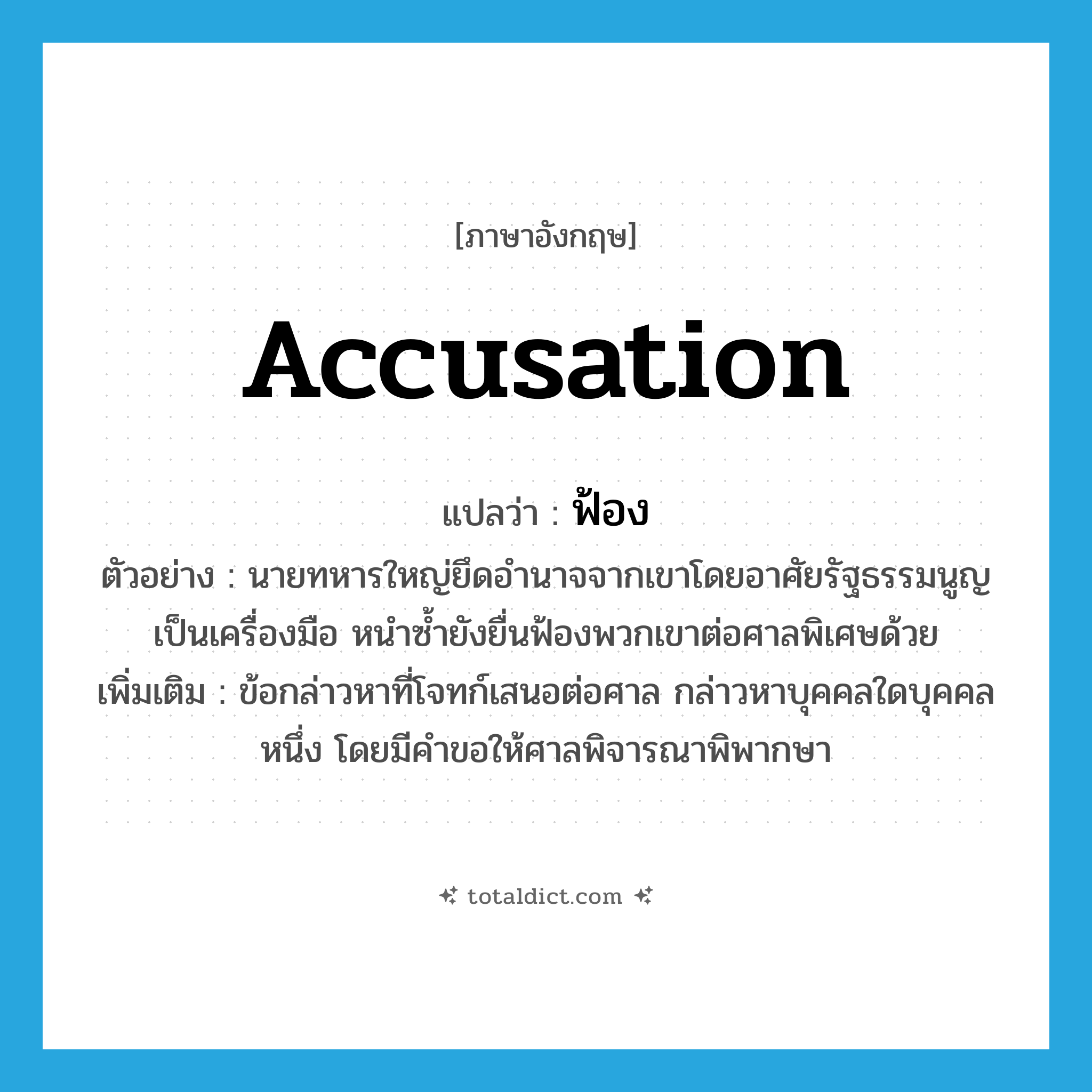 ฟ้อง ภาษาอังกฤษ?, คำศัพท์ภาษาอังกฤษ ฟ้อง แปลว่า accusation ประเภท N ตัวอย่าง นายทหารใหญ่ยึดอำนาจจากเขาโดยอาศัยรัฐธรรมนูญเป็นเครื่องมือ หนำซ้ำยังยื่นฟ้องพวกเขาต่อศาลพิเศษด้วย เพิ่มเติม ข้อกล่าวหาที่โจทก์เสนอต่อศาล กล่าวหาบุคคลใดบุคคลหนึ่ง โดยมีคำขอให้ศาลพิจารณาพิพากษา หมวด N