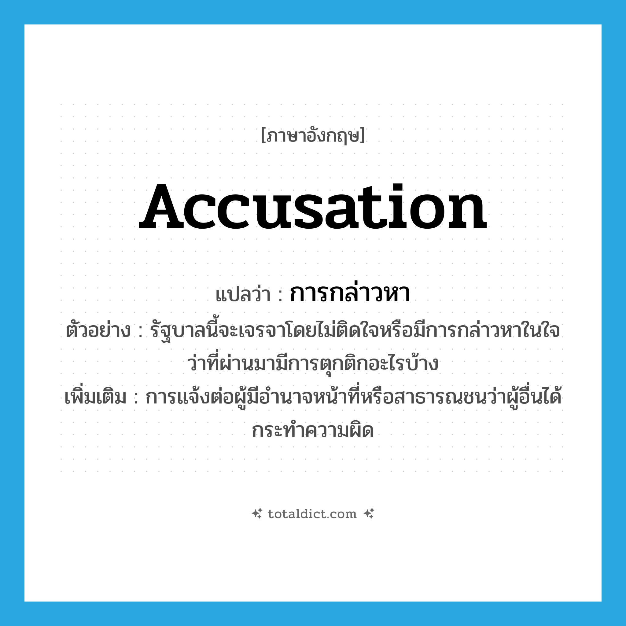 accusation แปลว่า?, คำศัพท์ภาษาอังกฤษ accusation แปลว่า การกล่าวหา ประเภท N ตัวอย่าง รัฐบาลนี้จะเจรจาโดยไม่ติดใจหรือมีการกล่าวหาในใจว่าที่ผ่านมามีการตุกติกอะไรบ้าง เพิ่มเติม การแจ้งต่อผู้มีอำนาจหน้าที่หรือสาธารณชนว่าผู้อื่นได้กระทำความผิด หมวด N