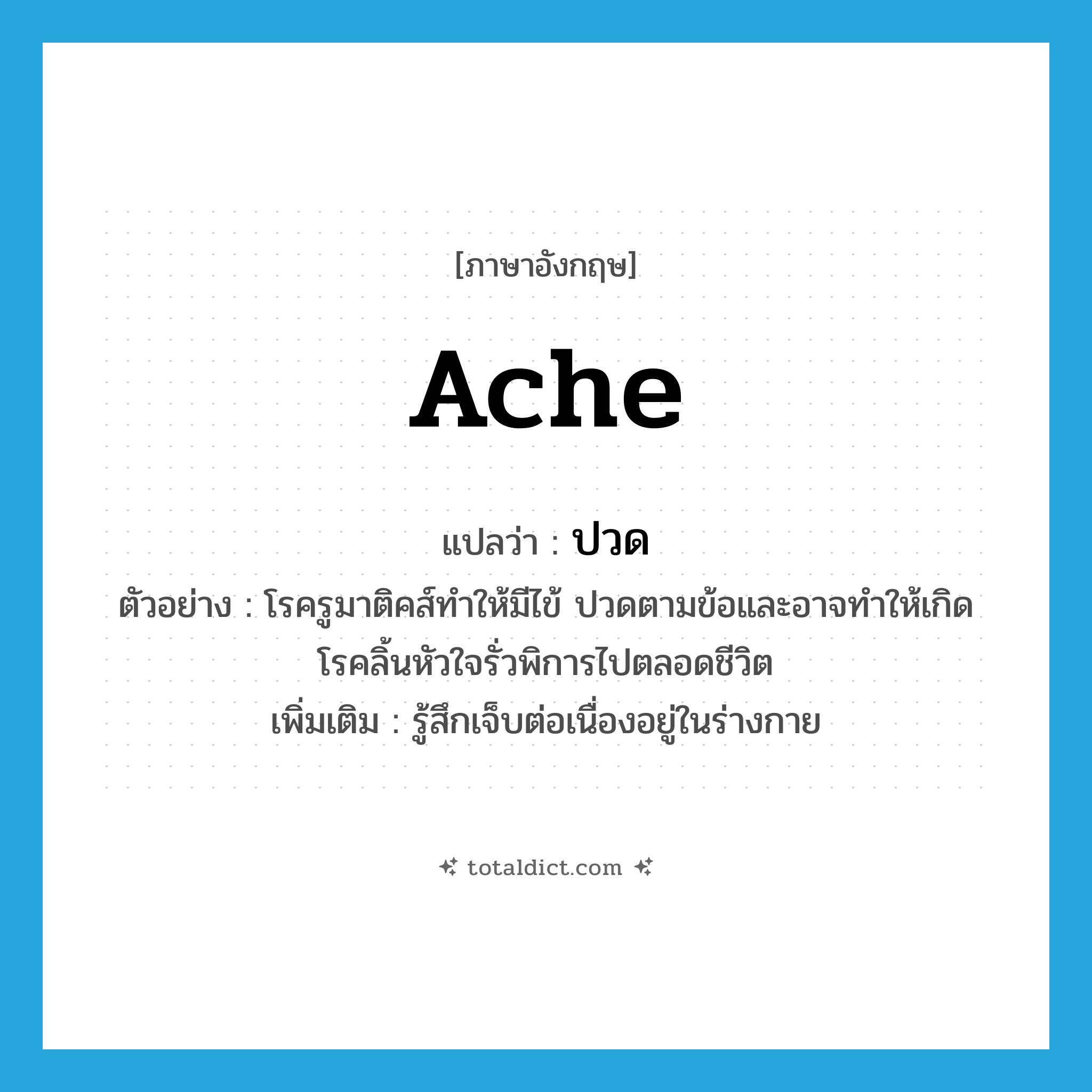 ache แปลว่า?, คำศัพท์ภาษาอังกฤษ ache แปลว่า ปวด ประเภท V ตัวอย่าง โรครูมาติคส์ทำให้มีไข้ ปวดตามข้อและอาจทำให้เกิดโรคลิ้นหัวใจรั่วพิการไปตลอดชีวิต เพิ่มเติม รู้สึกเจ็บต่อเนื่องอยู่ในร่างกาย หมวด V