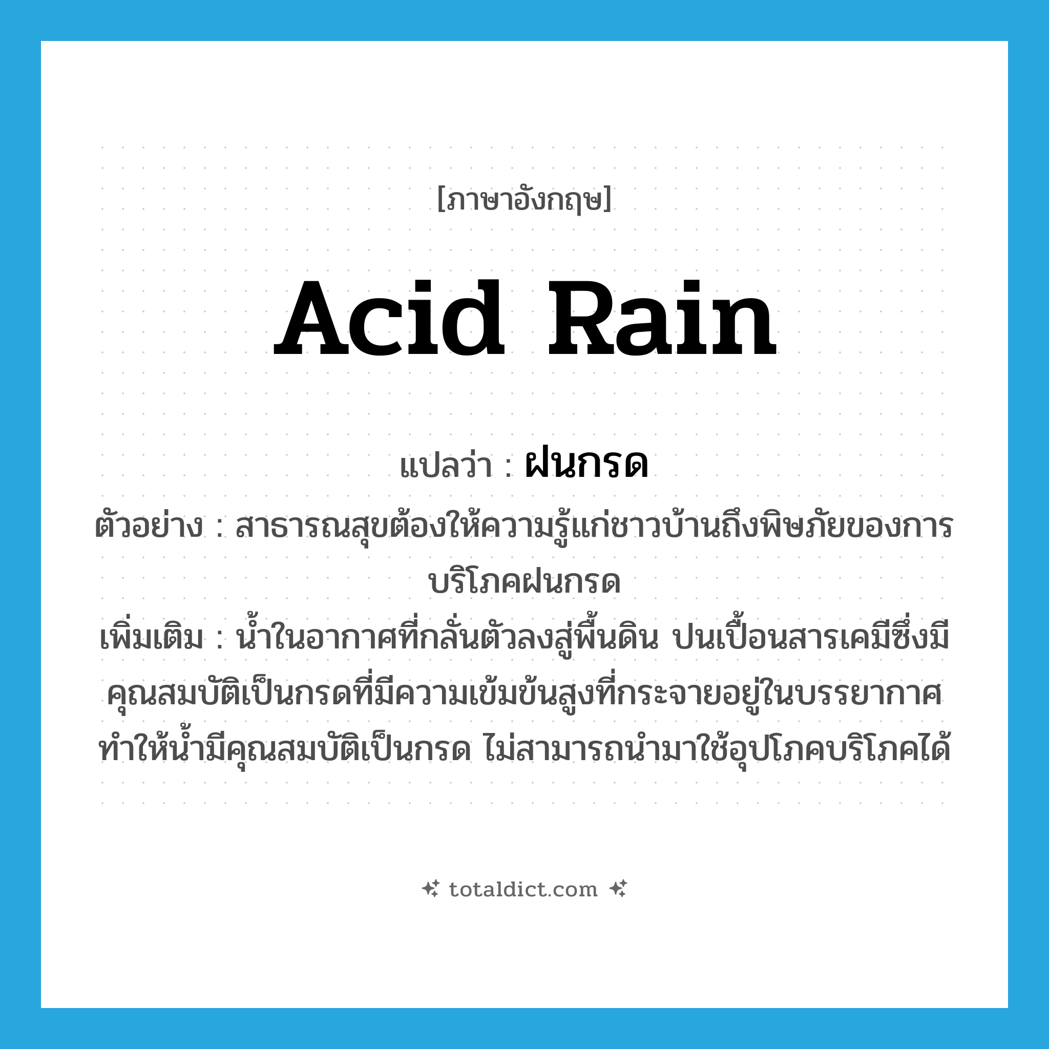 acid rain แปลว่า?, คำศัพท์ภาษาอังกฤษ acid rain แปลว่า ฝนกรด ประเภท N ตัวอย่าง สาธารณสุขต้องให้ความรู้แก่ชาวบ้านถึงพิษภัยของการบริโภคฝนกรด เพิ่มเติม น้ำในอากาศที่กลั่นตัวลงสู่พื้นดิน ปนเปื้อนสารเคมีซึ่งมีคุณสมบัติเป็นกรดที่มีความเข้มข้นสูงที่กระจายอยู่ในบรรยากาศ ทำให้น้ำมีคุณสมบัติเป็นกรด ไม่สามารถนำมาใช้อุปโภคบริโภคได้ หมวด N