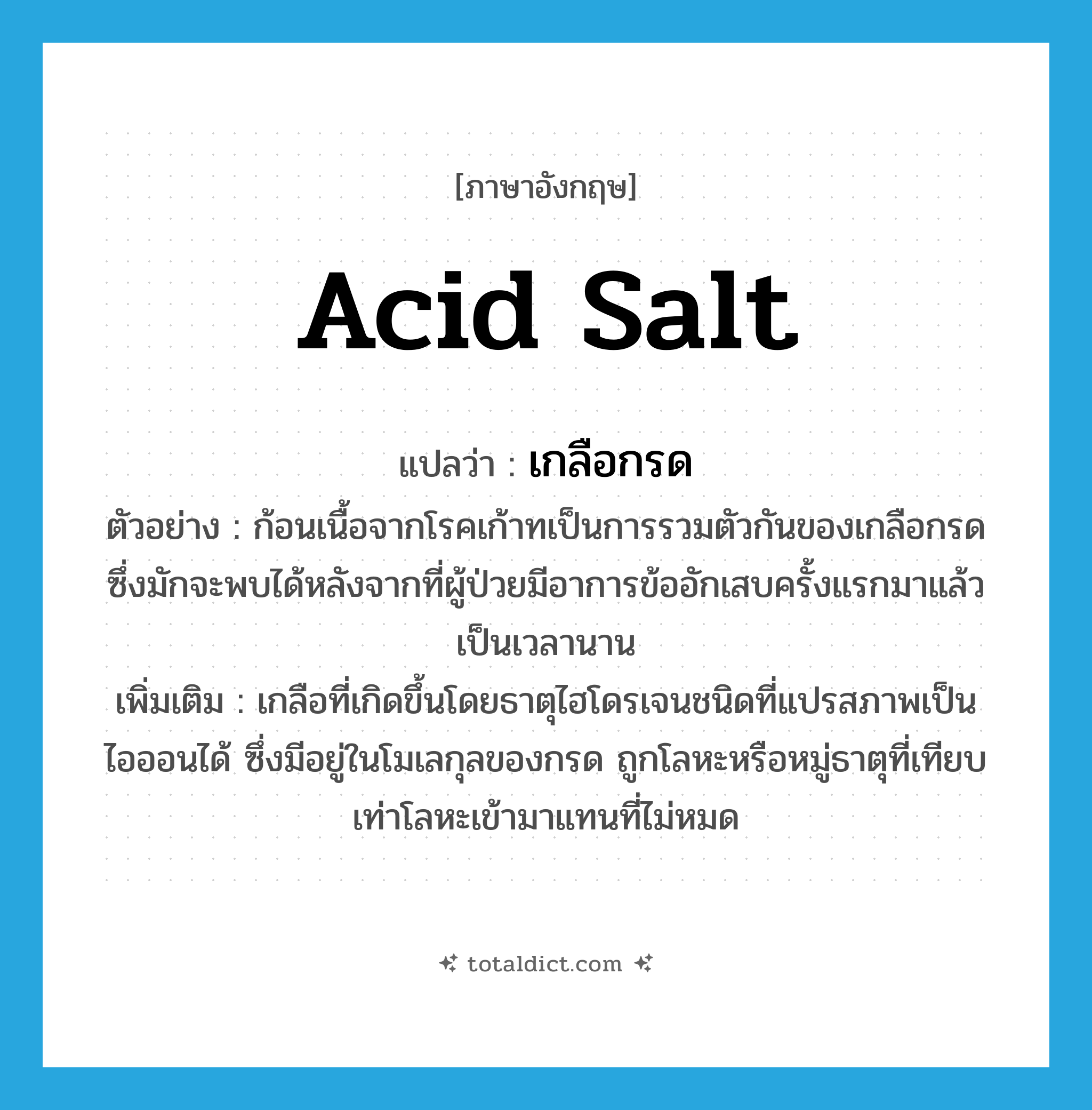 acid salt แปลว่า?, คำศัพท์ภาษาอังกฤษ acid salt แปลว่า เกลือกรด ประเภท N ตัวอย่าง ก้อนเนื้อจากโรคเก้าทเป็นการรวมตัวกันของเกลือกรดซึ่งมักจะพบได้หลังจากที่ผู้ป่วยมีอาการข้ออักเสบครั้งแรกมาแล้วเป็นเวลานาน เพิ่มเติม เกลือที่เกิดขึ้นโดยธาตุไฮโดรเจนชนิดที่แปรสภาพเป็นไอออนได้ ซึ่งมีอยู่ในโมเลกุลของกรด ถูกโลหะหรือหมู่ธาตุที่เทียบเท่าโลหะเข้ามาแทนที่ไม่หมด หมวด N