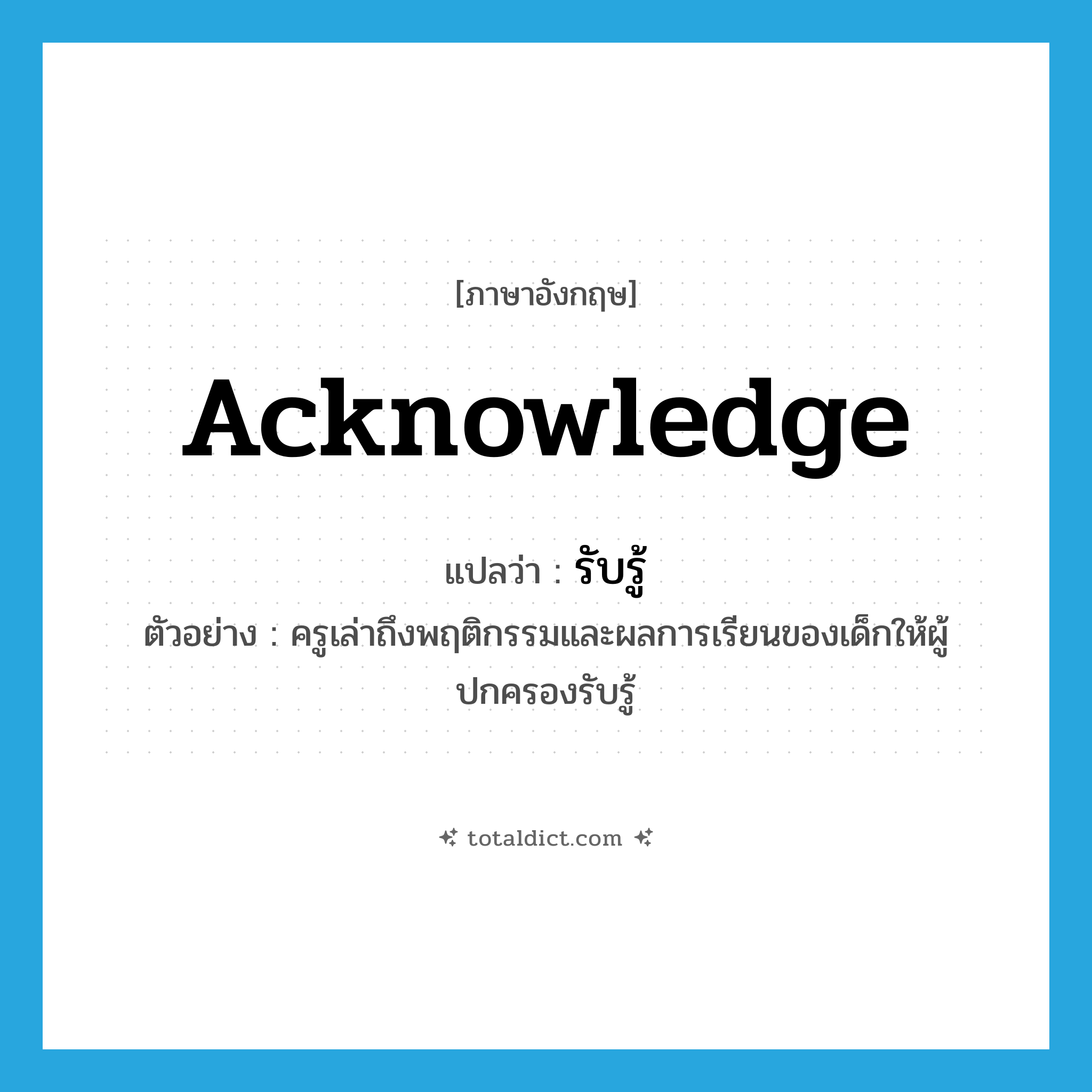 acknowledge แปลว่า?, คำศัพท์ภาษาอังกฤษ acknowledge แปลว่า รับรู้ ประเภท V ตัวอย่าง ครูเล่าถึงพฤติกรรมและผลการเรียนของเด็กให้ผู้ปกครองรับรู้ หมวด V