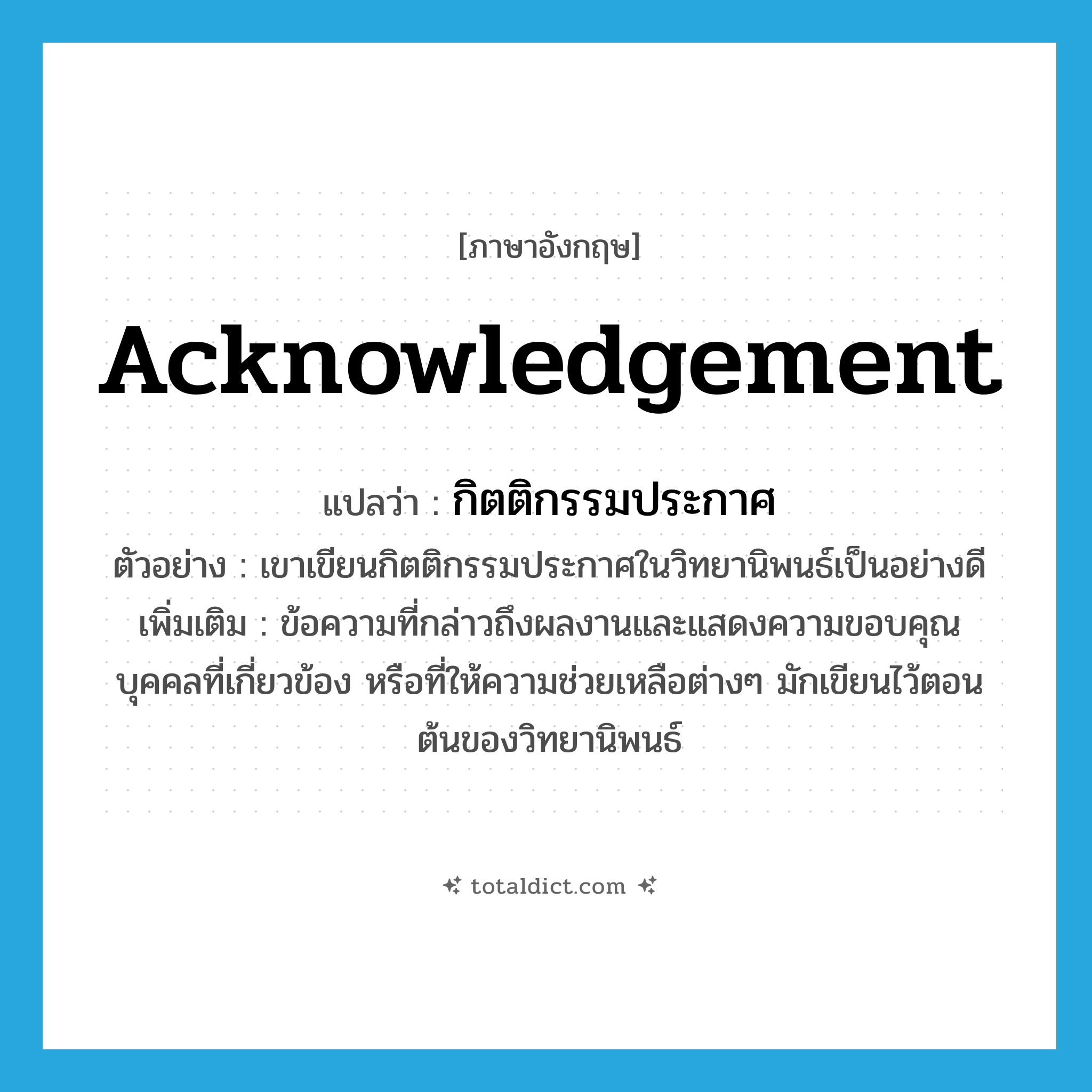 acknowledgement แปลว่า?, คำศัพท์ภาษาอังกฤษ acknowledgement แปลว่า กิตติกรรมประกาศ ประเภท N ตัวอย่าง เขาเขียนกิตติกรรมประกาศในวิทยานิพนธ์เป็นอย่างดี เพิ่มเติม ข้อความที่กล่าวถึงผลงานและแสดงความขอบคุณบุคคลที่เกี่ยวข้อง หรือที่ให้ความช่วยเหลือต่างๆ มักเขียนไว้ตอนต้นของวิทยานิพนธ์ หมวด N
