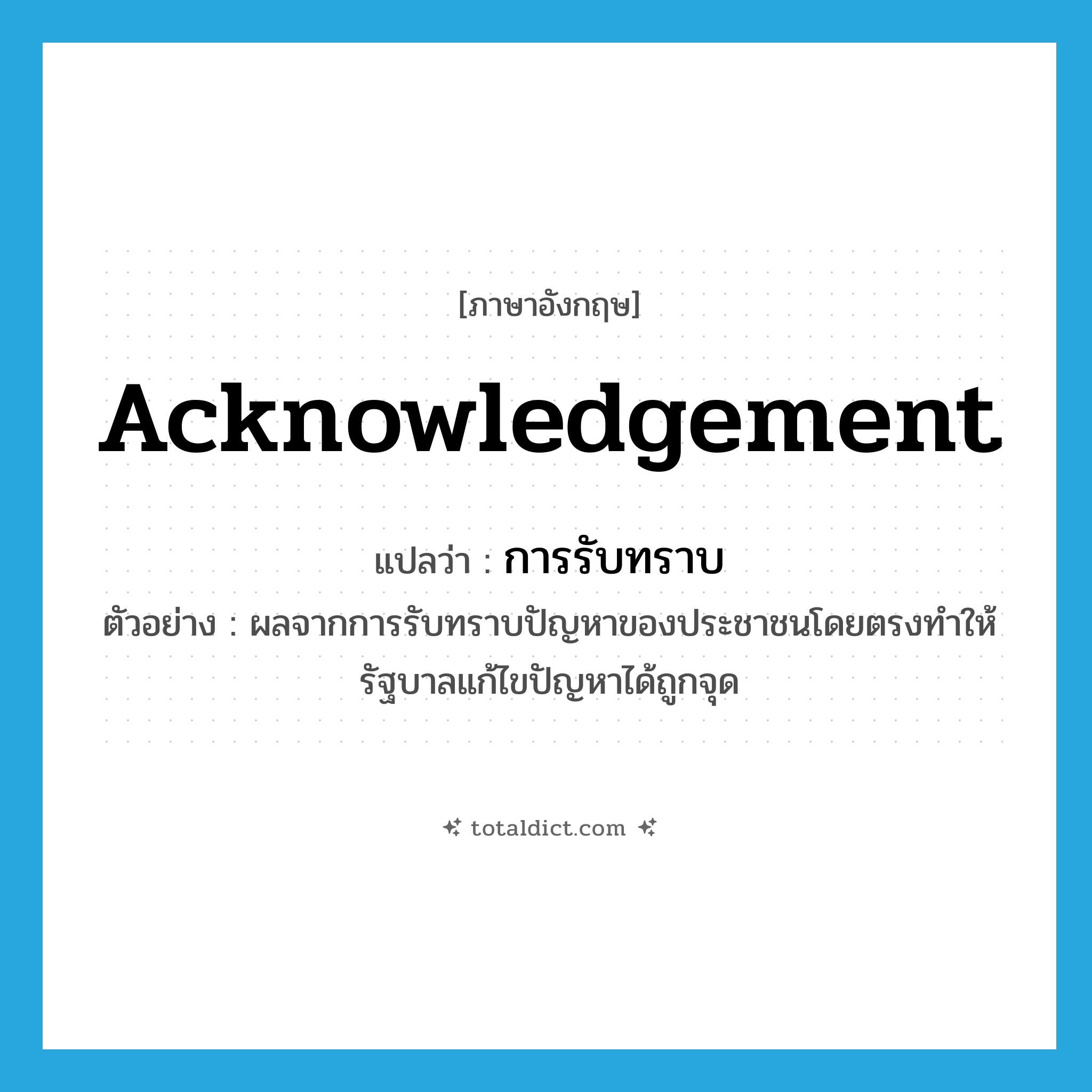 acknowledgement แปลว่า?, คำศัพท์ภาษาอังกฤษ acknowledgement แปลว่า การรับทราบ ประเภท N ตัวอย่าง ผลจากการรับทราบปัญหาของประชาชนโดยตรงทำให้รัฐบาลแก้ไขปัญหาได้ถูกจุด หมวด N
