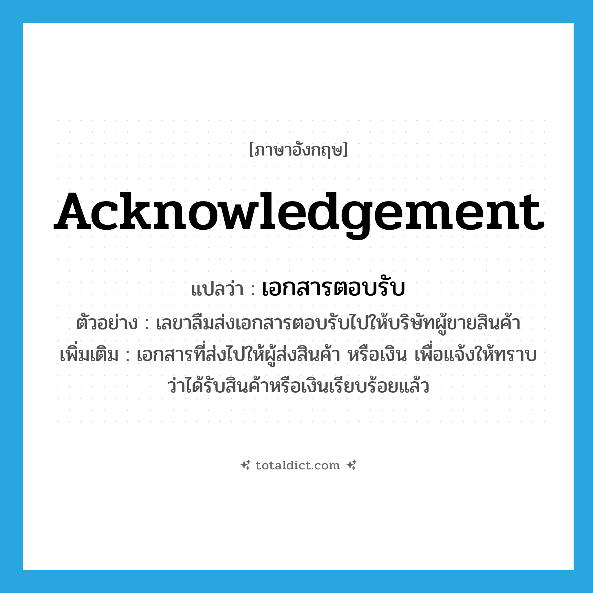 acknowledgement แปลว่า?, คำศัพท์ภาษาอังกฤษ acknowledgement แปลว่า เอกสารตอบรับ ประเภท N ตัวอย่าง เลขาลืมส่งเอกสารตอบรับไปให้บริษัทผู้ขายสินค้า เพิ่มเติม เอกสารที่ส่งไปให้ผู้ส่งสินค้า หรือเงิน เพื่อแจ้งให้ทราบว่าได้รับสินค้าหรือเงินเรียบร้อยแล้ว หมวด N