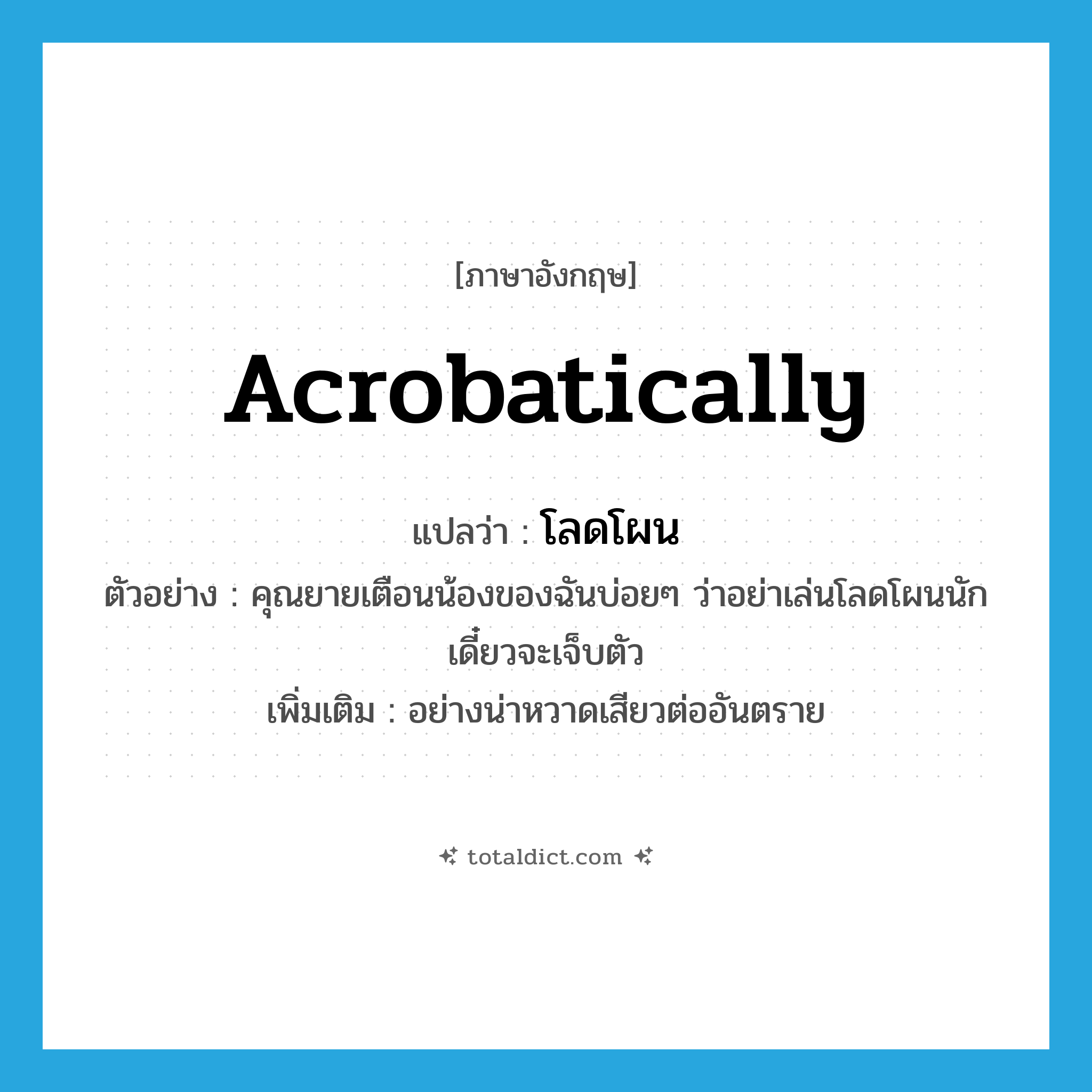 acrobatically แปลว่า?, คำศัพท์ภาษาอังกฤษ acrobatically แปลว่า โลดโผน ประเภท ADV ตัวอย่าง คุณยายเตือนน้องของฉันบ่อยๆ ว่าอย่าเล่นโลดโผนนัก เดี๋ยวจะเจ็บตัว เพิ่มเติม อย่างน่าหวาดเสียวต่ออันตราย หมวด ADV