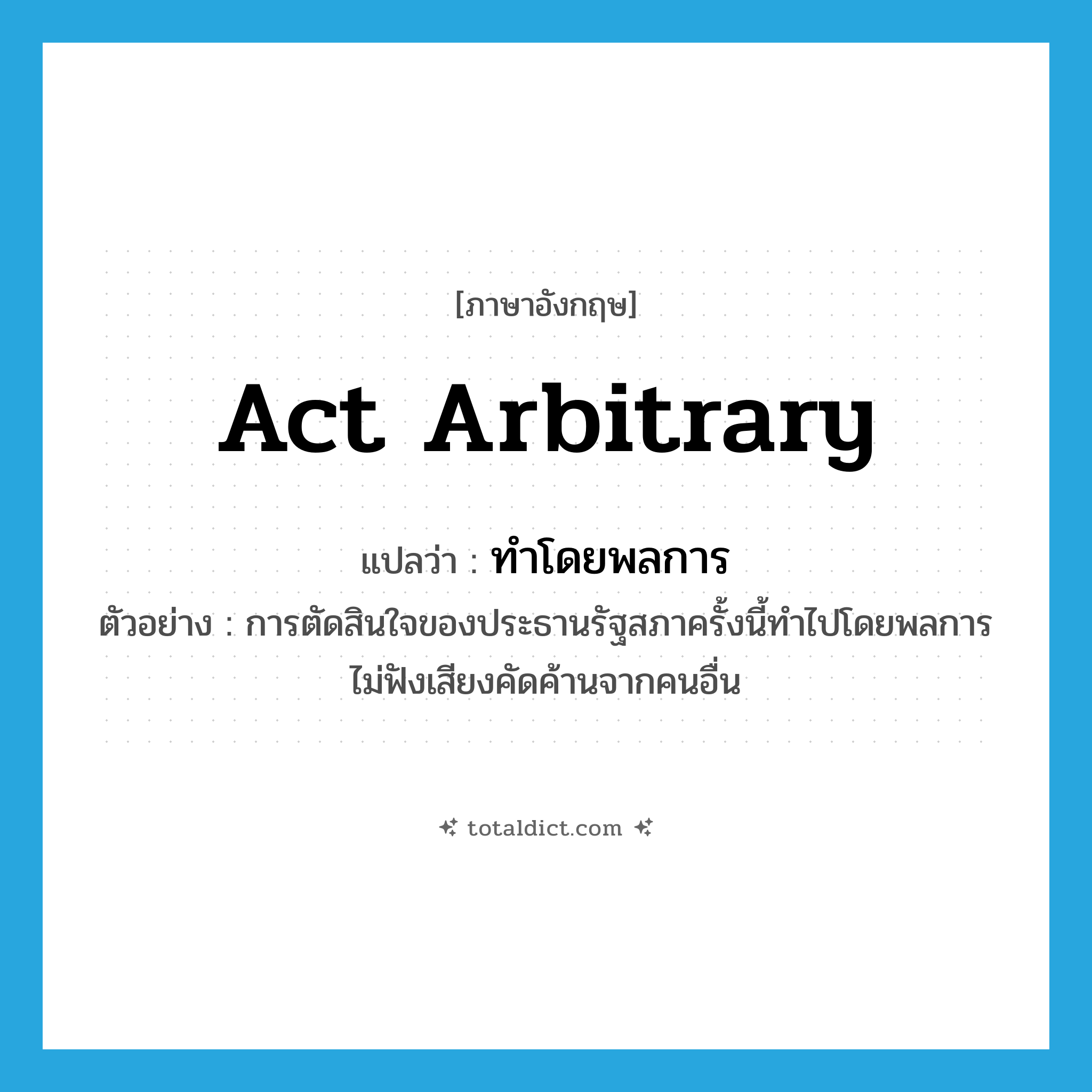 act arbitrary แปลว่า?, คำศัพท์ภาษาอังกฤษ act arbitrary แปลว่า ทำโดยพลการ ประเภท V ตัวอย่าง การตัดสินใจของประธานรัฐสภาครั้งนี้ทำไปโดยพลการ ไม่ฟังเสียงคัดค้านจากคนอื่น หมวด V