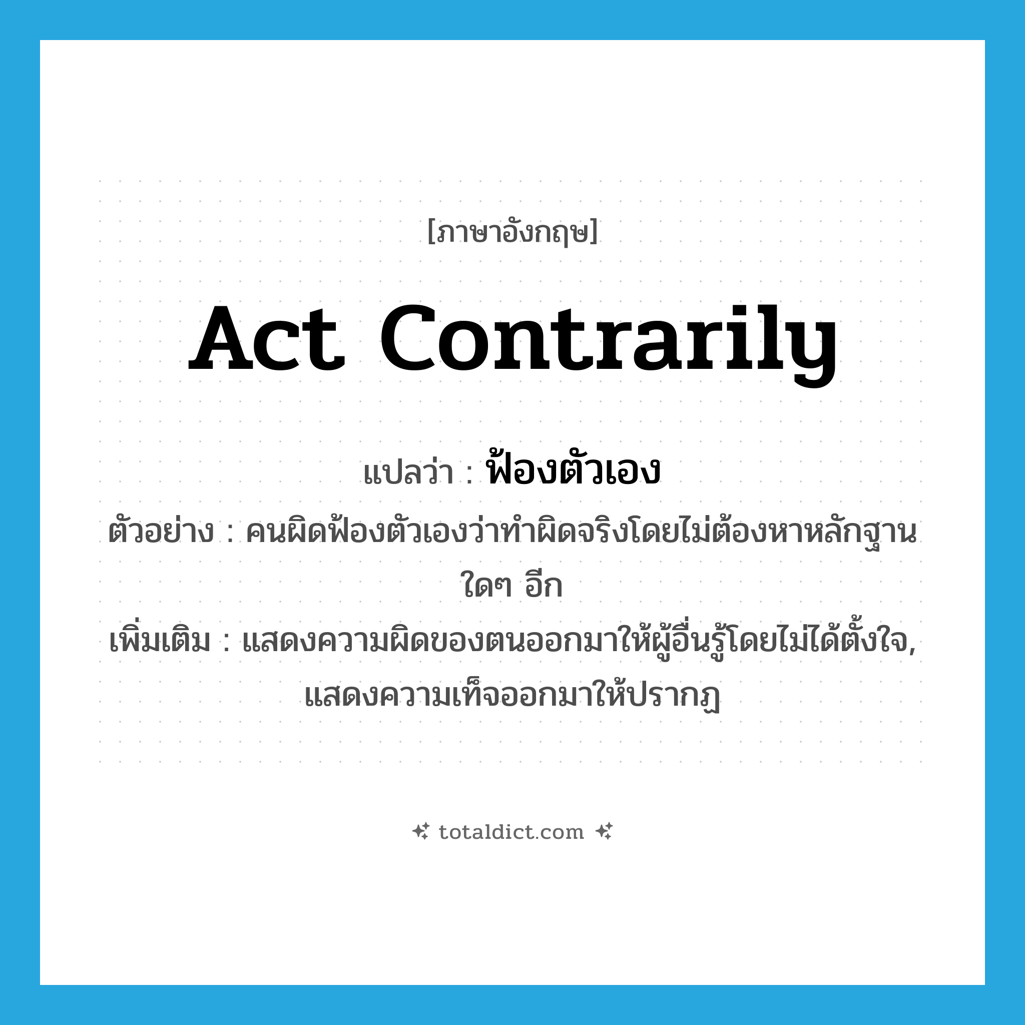 act contrarily แปลว่า?, คำศัพท์ภาษาอังกฤษ act contrarily แปลว่า ฟ้องตัวเอง ประเภท V ตัวอย่าง คนผิดฟ้องตัวเองว่าทำผิดจริงโดยไม่ต้องหาหลักฐานใดๆ อีก เพิ่มเติม แสดงความผิดของตนออกมาให้ผู้อื่นรู้โดยไม่ได้ตั้งใจ, แสดงความเท็จออกมาให้ปรากฏ หมวด V