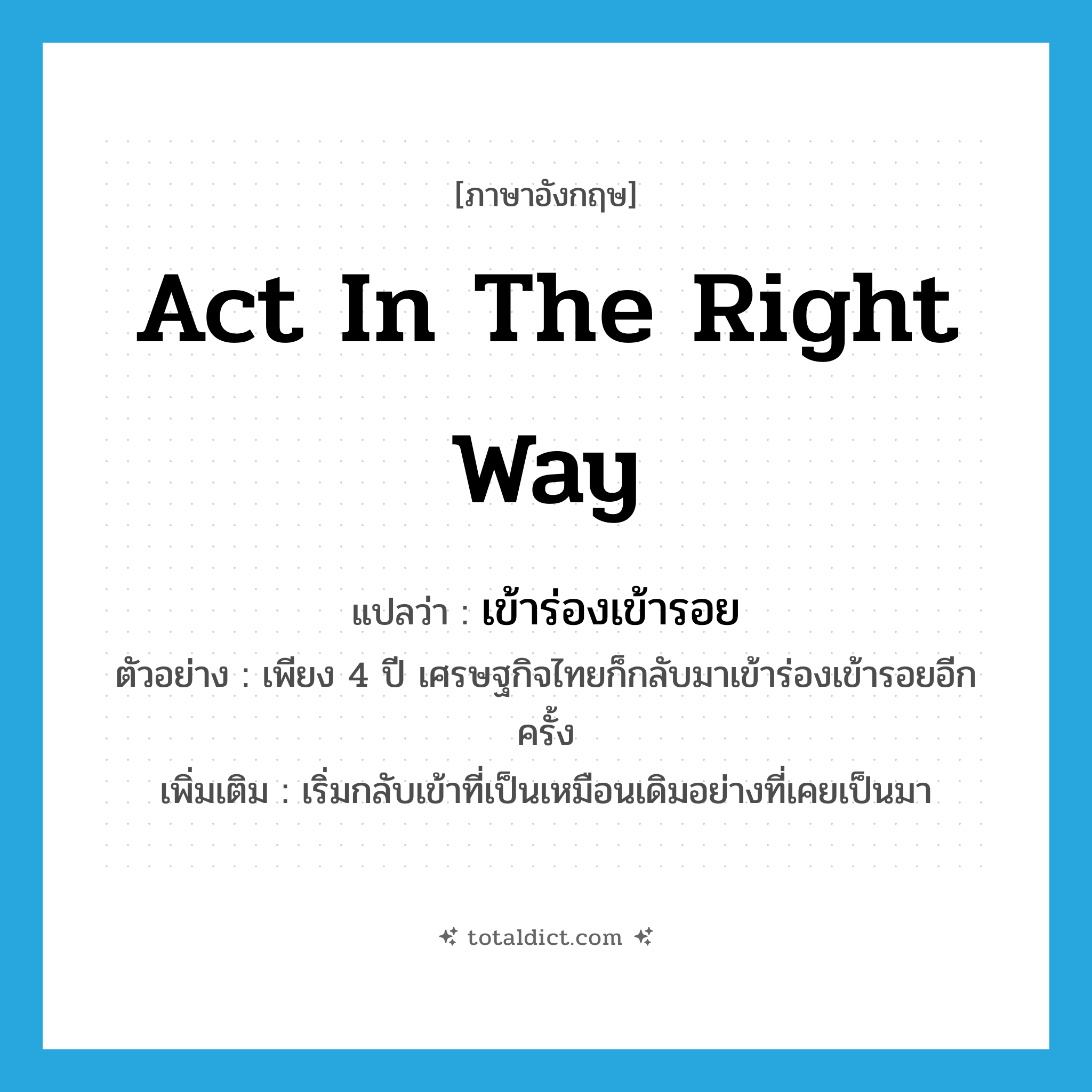 act in the right way แปลว่า?, คำศัพท์ภาษาอังกฤษ act in the right way แปลว่า เข้าร่องเข้ารอย ประเภท V ตัวอย่าง เพียง 4 ปี เศรษฐกิจไทยก็กลับมาเข้าร่องเข้ารอยอีกครั้ง เพิ่มเติม เริ่มกลับเข้าที่เป็นเหมือนเดิมอย่างที่เคยเป็นมา หมวด V