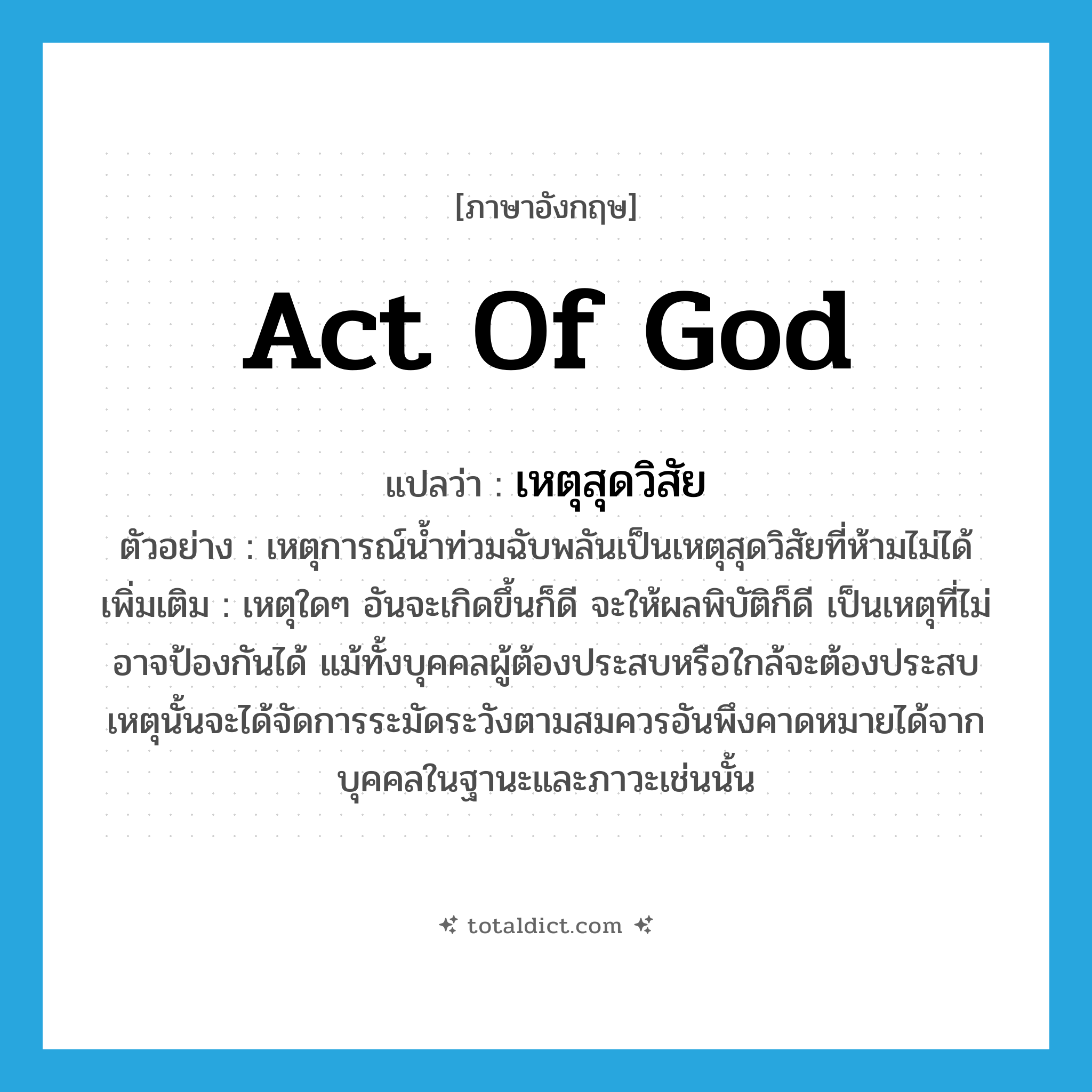 act of God แปลว่า?, คำศัพท์ภาษาอังกฤษ act of God แปลว่า เหตุสุดวิสัย ประเภท N ตัวอย่าง เหตุการณ์น้ำท่วมฉับพลันเป็นเหตุสุดวิสัยที่ห้ามไม่ได้ เพิ่มเติม เหตุใดๆ อันจะเกิดขึ้นก็ดี จะให้ผลพิบัติก็ดี เป็นเหตุที่ไม่อาจป้องกันได้ แม้ทั้งบุคคลผู้ต้องประสบหรือใกล้จะต้องประสบเหตุนั้นจะได้จัดการระมัดระวังตามสมควรอันพึงคาดหมายได้จากบุคคลในฐานะและภาวะเช่นนั้น หมวด N