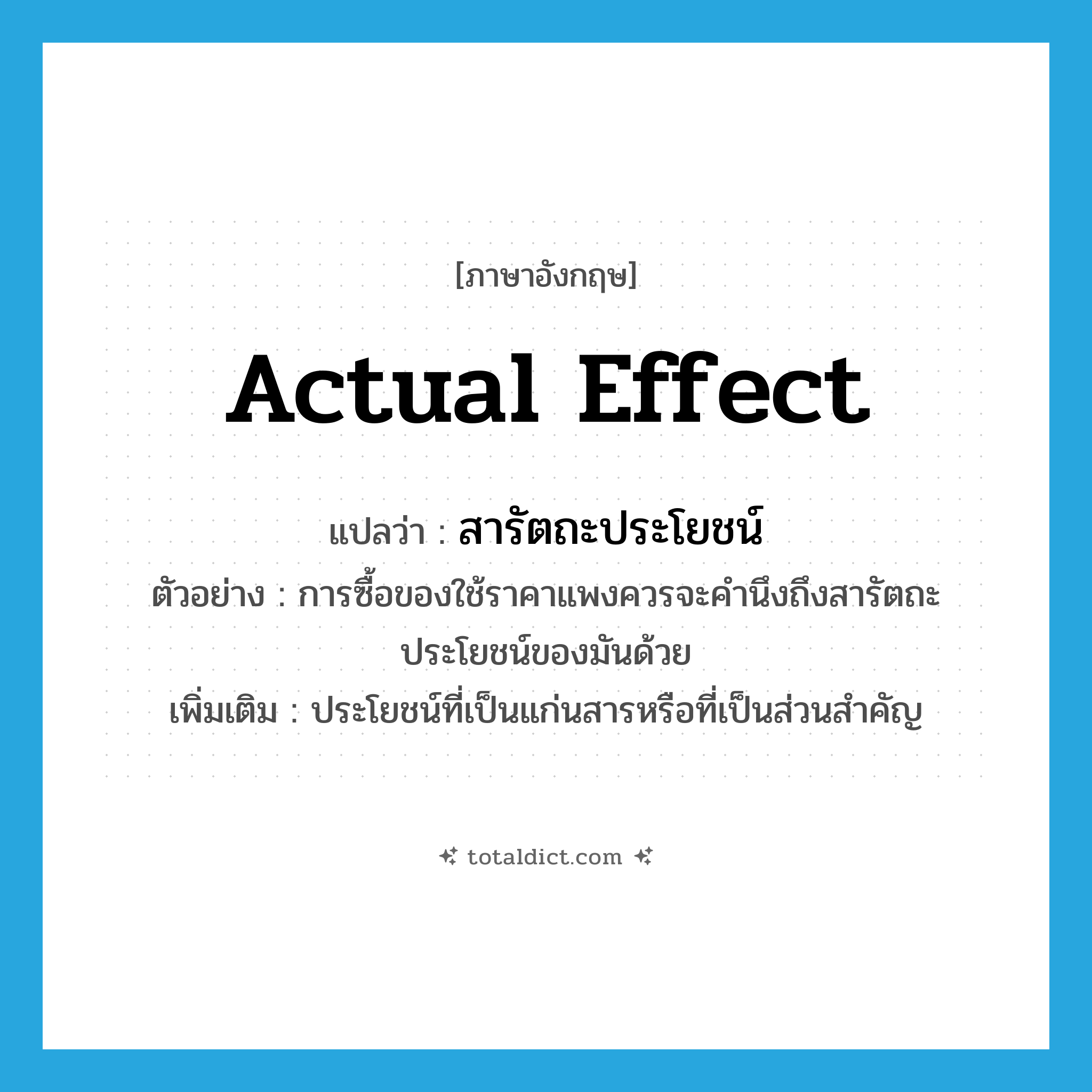 actual effect แปลว่า?, คำศัพท์ภาษาอังกฤษ actual effect แปลว่า สารัตถะประโยชน์ ประเภท N ตัวอย่าง การซื้อของใช้ราคาแพงควรจะคำนึงถึงสารัตถะประโยชน์ของมันด้วย เพิ่มเติม ประโยชน์ที่เป็นแก่นสารหรือที่เป็นส่วนสำคัญ หมวด N