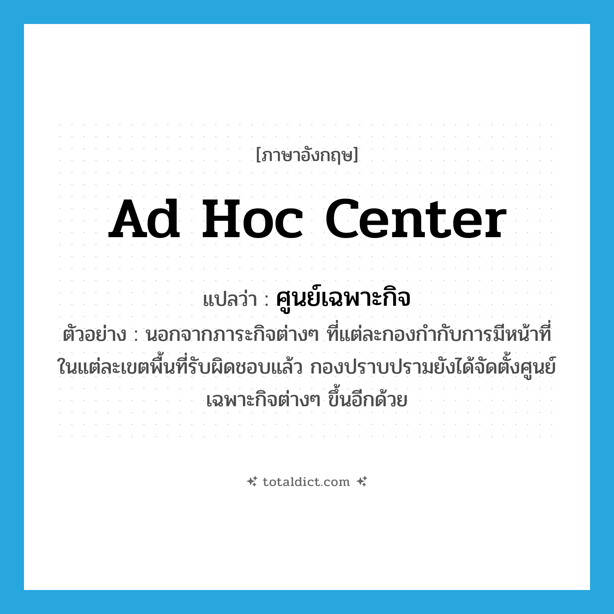 ad hoc center แปลว่า?, คำศัพท์ภาษาอังกฤษ ad hoc center แปลว่า ศูนย์เฉพาะกิจ ประเภท N ตัวอย่าง นอกจากภาระกิจต่างๆ ที่แต่ละกองกำกับการมีหน้าที่ในแต่ละเขตพื้นที่รับผิดชอบแล้ว กองปราบปรามยังได้จัดตั้งศูนย์เฉพาะกิจต่างๆ ขึ้นอีกด้วย หมวด N