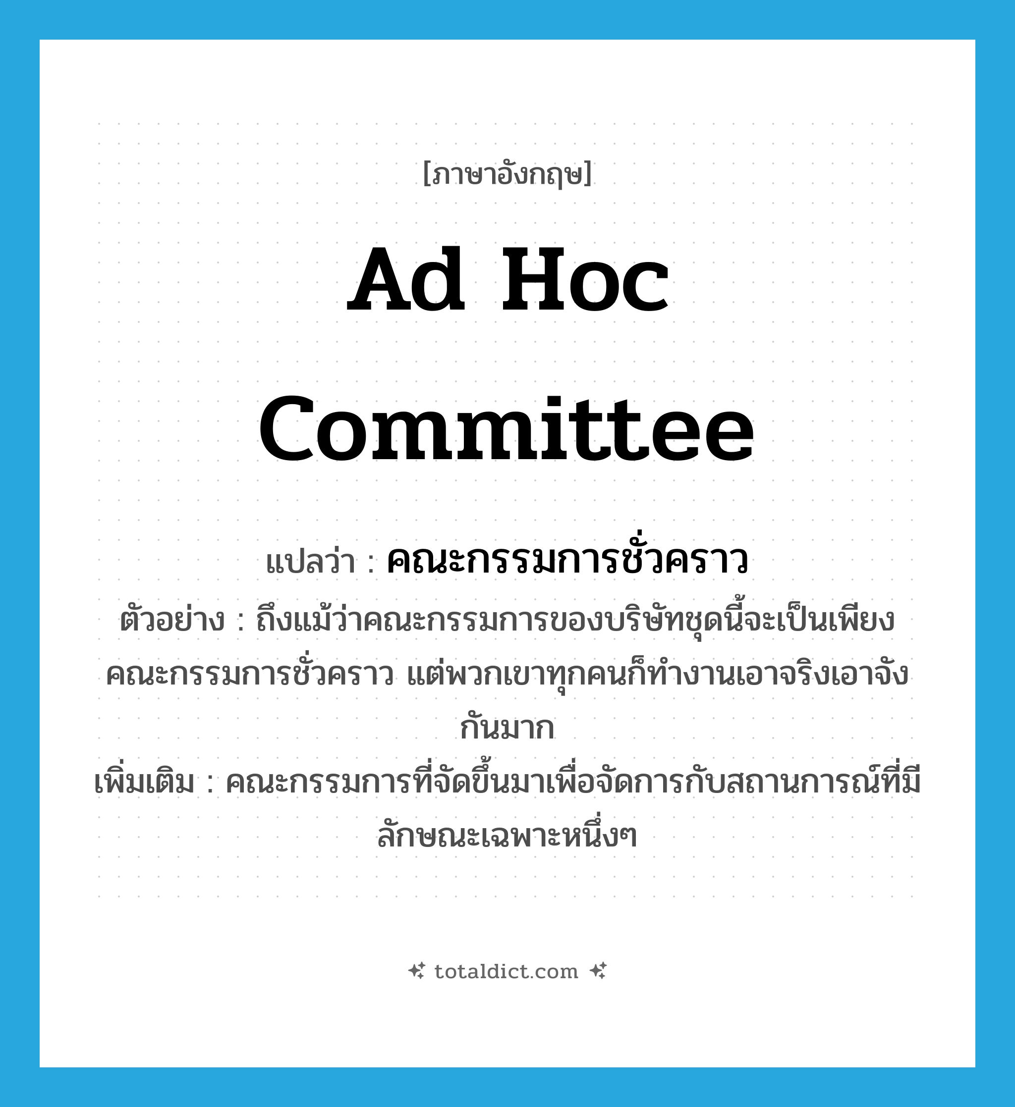 ad hoc committee แปลว่า?, คำศัพท์ภาษาอังกฤษ ad hoc committee แปลว่า คณะกรรมการชั่วคราว ประเภท N ตัวอย่าง ถึงแม้ว่าคณะกรรมการของบริษัทชุดนี้จะเป็นเพียงคณะกรรมการชั่วคราว แต่พวกเขาทุกคนก็ทำงานเอาจริงเอาจังกันมาก เพิ่มเติม คณะกรรมการที่จัดขึ้นมาเพื่อจัดการกับสถานการณ์ที่มีลักษณะเฉพาะหนึ่งๆ หมวด N