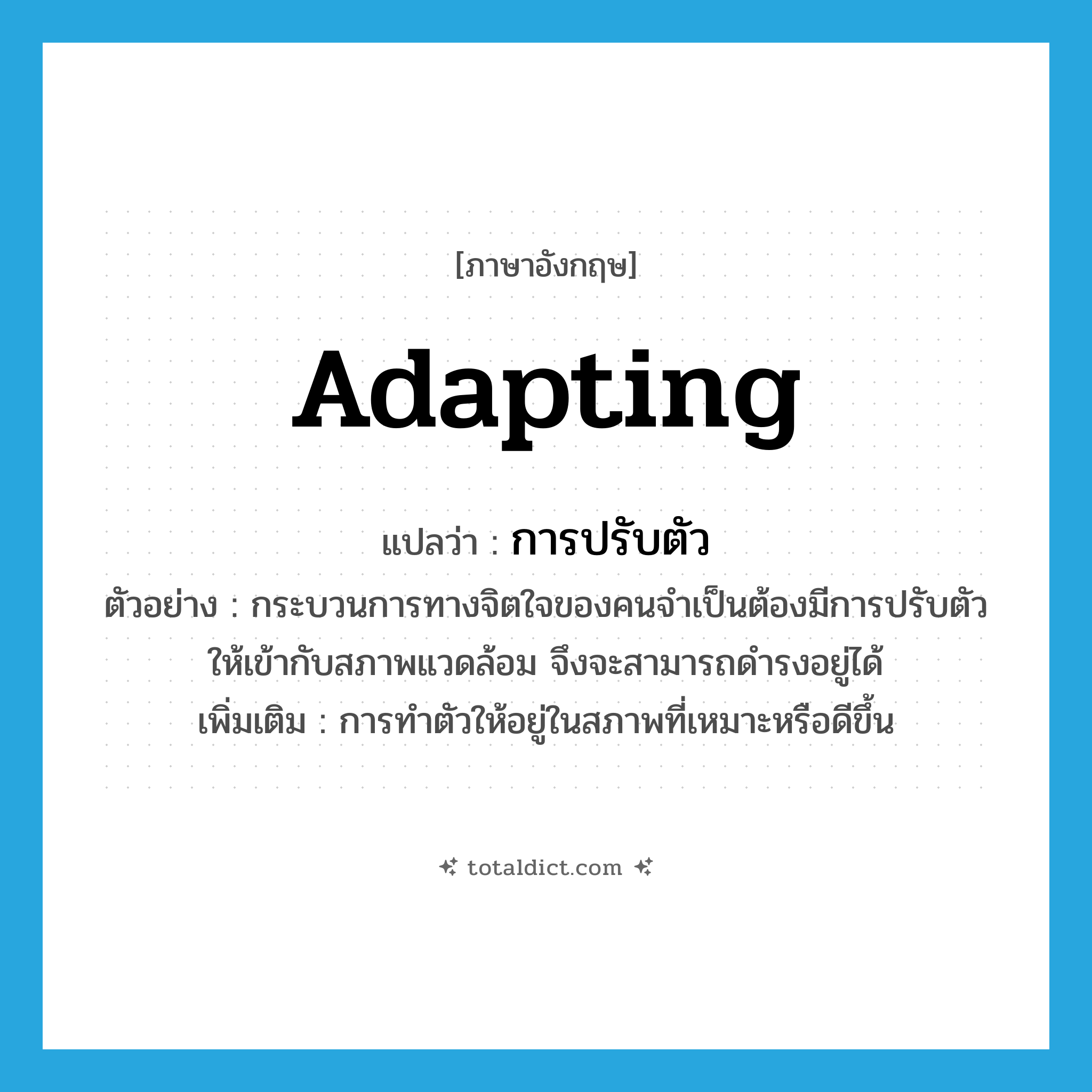 การปรับตัว ภาษาอังกฤษ?, คำศัพท์ภาษาอังกฤษ การปรับตัว แปลว่า adapting ประเภท N ตัวอย่าง กระบวนการทางจิตใจของคนจำเป็นต้องมีการปรับตัวให้เข้ากับสภาพแวดล้อม จึงจะสามารถดำรงอยู่ได้ เพิ่มเติม การทำตัวให้อยู่ในสภาพที่เหมาะหรือดีขึ้น หมวด N