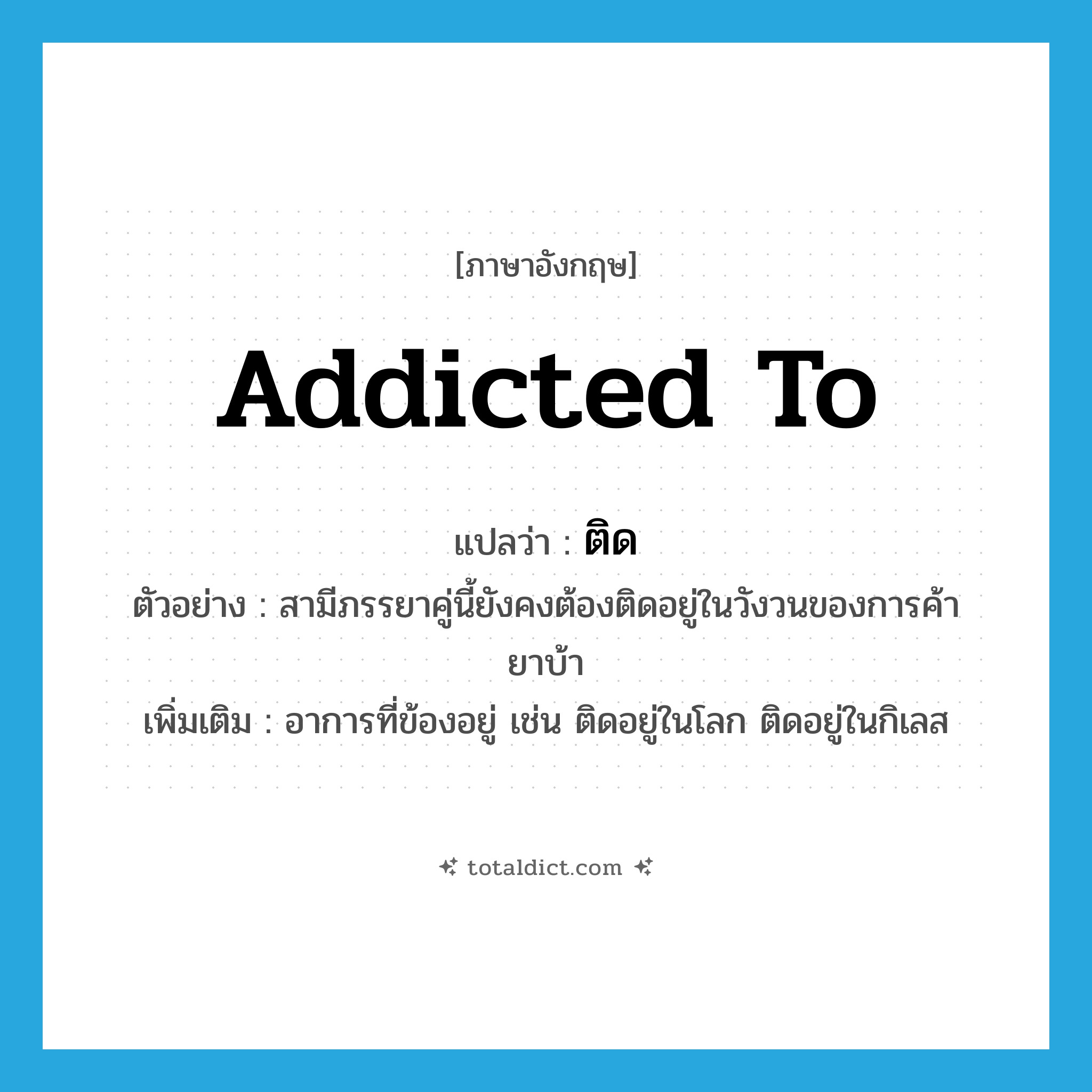 ติด ภาษาอังกฤษ?, คำศัพท์ภาษาอังกฤษ ติด แปลว่า addicted to ประเภท V ตัวอย่าง สามีภรรยาคู่นี้ยังคงต้องติดอยู่ในวังวนของการค้ายาบ้า เพิ่มเติม อาการที่ข้องอยู่ เช่น ติดอยู่ในโลก ติดอยู่ในกิเลส หมวด V