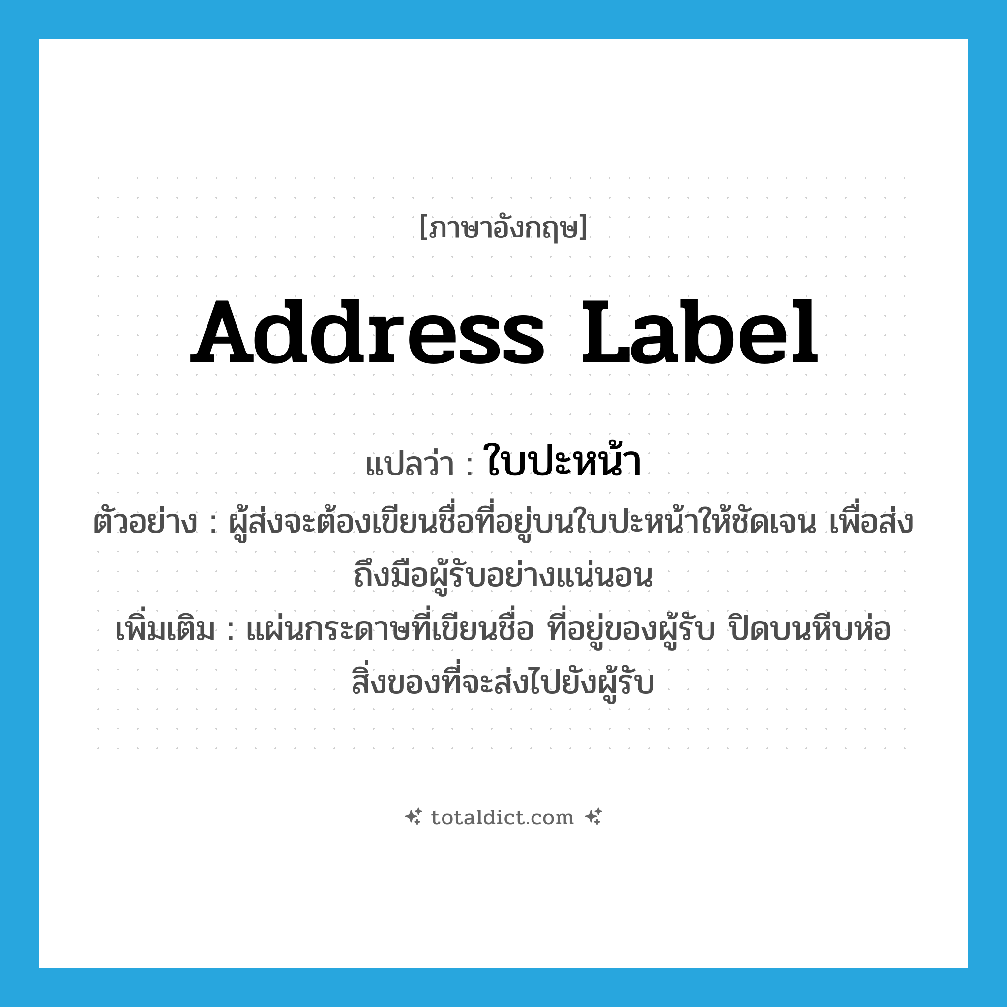 address label แปลว่า?, คำศัพท์ภาษาอังกฤษ address label แปลว่า ใบปะหน้า ประเภท N ตัวอย่าง ผู้ส่งจะต้องเขียนชื่อที่อยู่บนใบปะหน้าให้ชัดเจน เพื่อส่งถึงมือผู้รับอย่างแน่นอน เพิ่มเติม แผ่นกระดาษที่เขียนชื่อ ที่อยู่ของผู้รับ ปิดบนหีบห่อสิ่งของที่จะส่งไปยังผู้รับ หมวด N