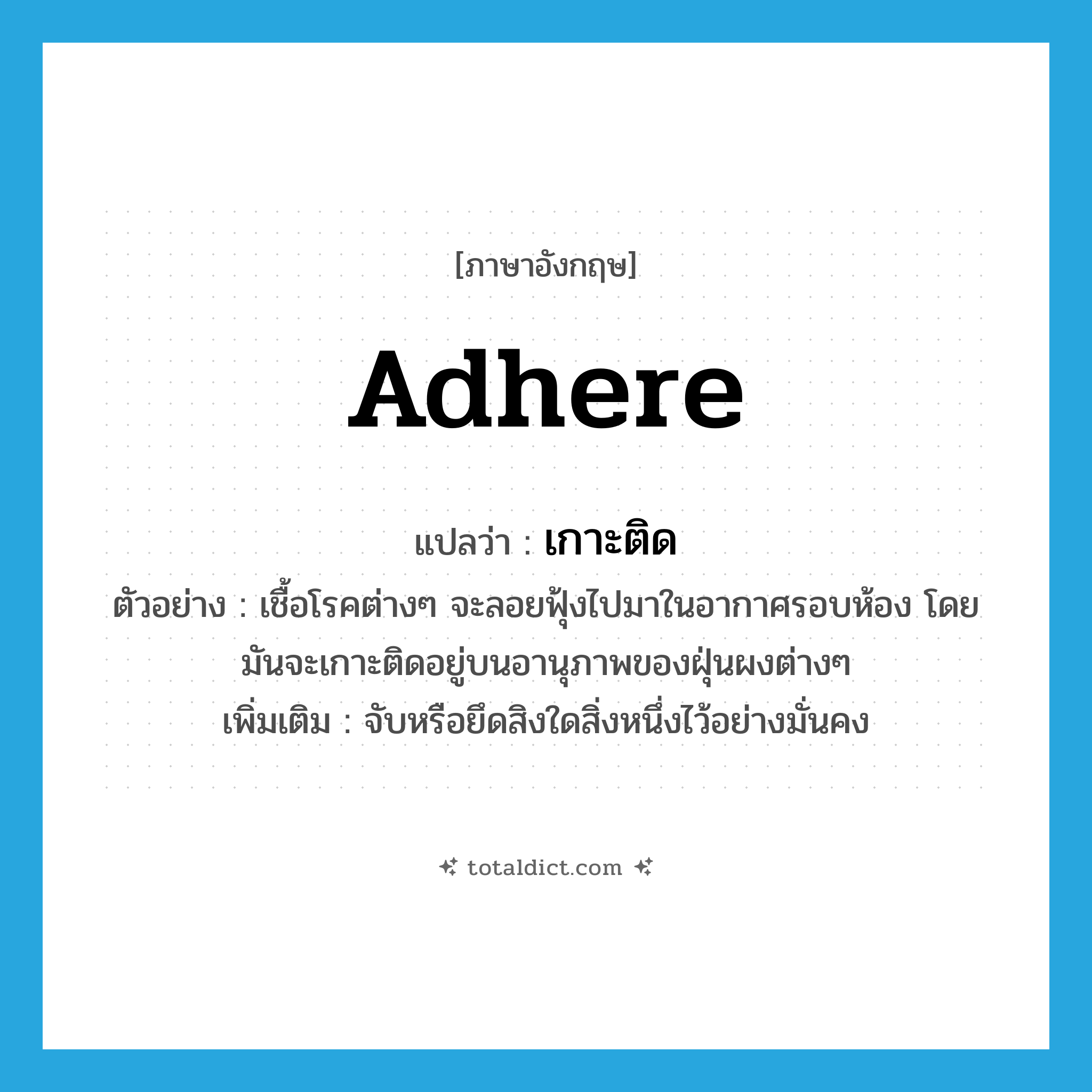 เกาะติด ภาษาอังกฤษ?, คำศัพท์ภาษาอังกฤษ เกาะติด แปลว่า adhere ประเภท V ตัวอย่าง เชื้อโรคต่างๆ จะลอยฟุ้งไปมาในอากาศรอบห้อง โดยมันจะเกาะติดอยู่บนอานุภาพของฝุ่นผงต่างๆ เพิ่มเติม จับหรือยึดสิงใดสิ่งหนึ่งไว้อย่างมั่นคง หมวด V